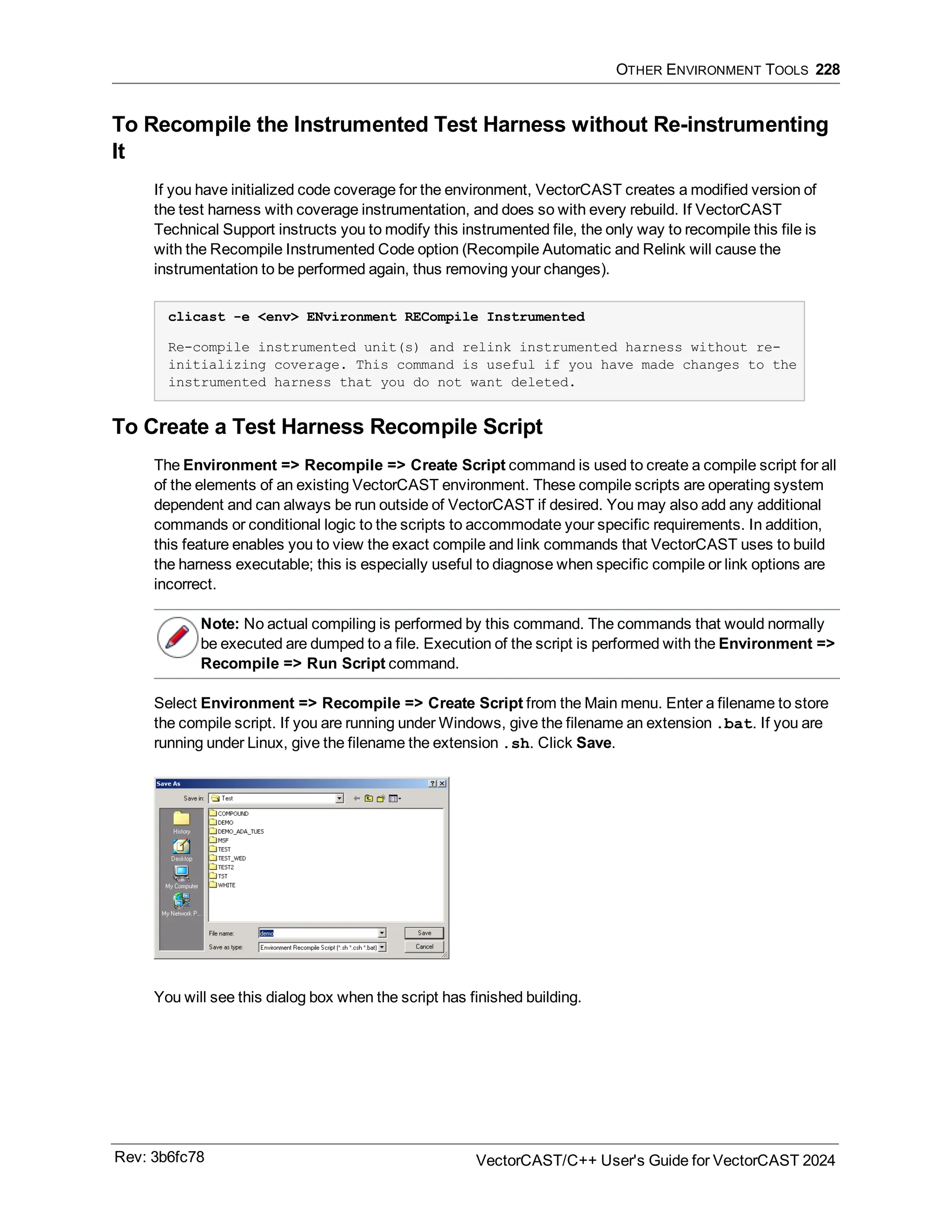 OTHER ENVIRONMENT TOOLS 228
To Recompile the Instrumented Test Harness without Re-instrumenting
It
If you have initialized code coverage for the environment, VectorCAST creates a modified version of
the test harness with coverage instrumentation, and does so with every rebuild. If VectorCAST
Technical Support instructs you to modify this instrumented file, the only way to recompile this file is
with the Recompile Instrumented Code option (Recompile Automatic and Relink will cause the
instrumentation to be performed again, thus removing your changes).
clicast -e <env> ENvironment RECompile Instrumented
Re-compile instrumented unit(s) and relink instrumented harness without re-
initializing coverage. This command is useful if you have made changes to the
instrumented harness that you do not want deleted.
To Create a Test Harness Recompile Script
The Environment => Recompile => Create Script command is used to create a compile script for all
of the elements of an existing VectorCAST environment. These compile scripts are operating system
dependent and can always be run outside of VectorCAST if desired. You may also add any additional
commands or conditional logic to the scripts to accommodate your specific requirements. In addition,
this feature enables you to view the exact compile and link commands that VectorCAST uses to build
the harness executable; this is especially useful to diagnose when specific compile or link options are
incorrect.
Note: No actual compiling is performed by this command. The commands that would normally
be executed are dumped to a file. Execution of the script is performed with the Environment =>
Recompile => Run Script command.
Select Environment => Recompile => Create Script from the Main menu. Enter a filename to store
the compile script. If you are running under Windows, give the filename an extension .bat. If you are
running under Linux, give the filename the extension .sh. Click Save.
You will see this dialog box when the script has finished building.
Rev: 3b6fc78 VectorCAST/C++ User's Guide for VectorCAST 2024
 