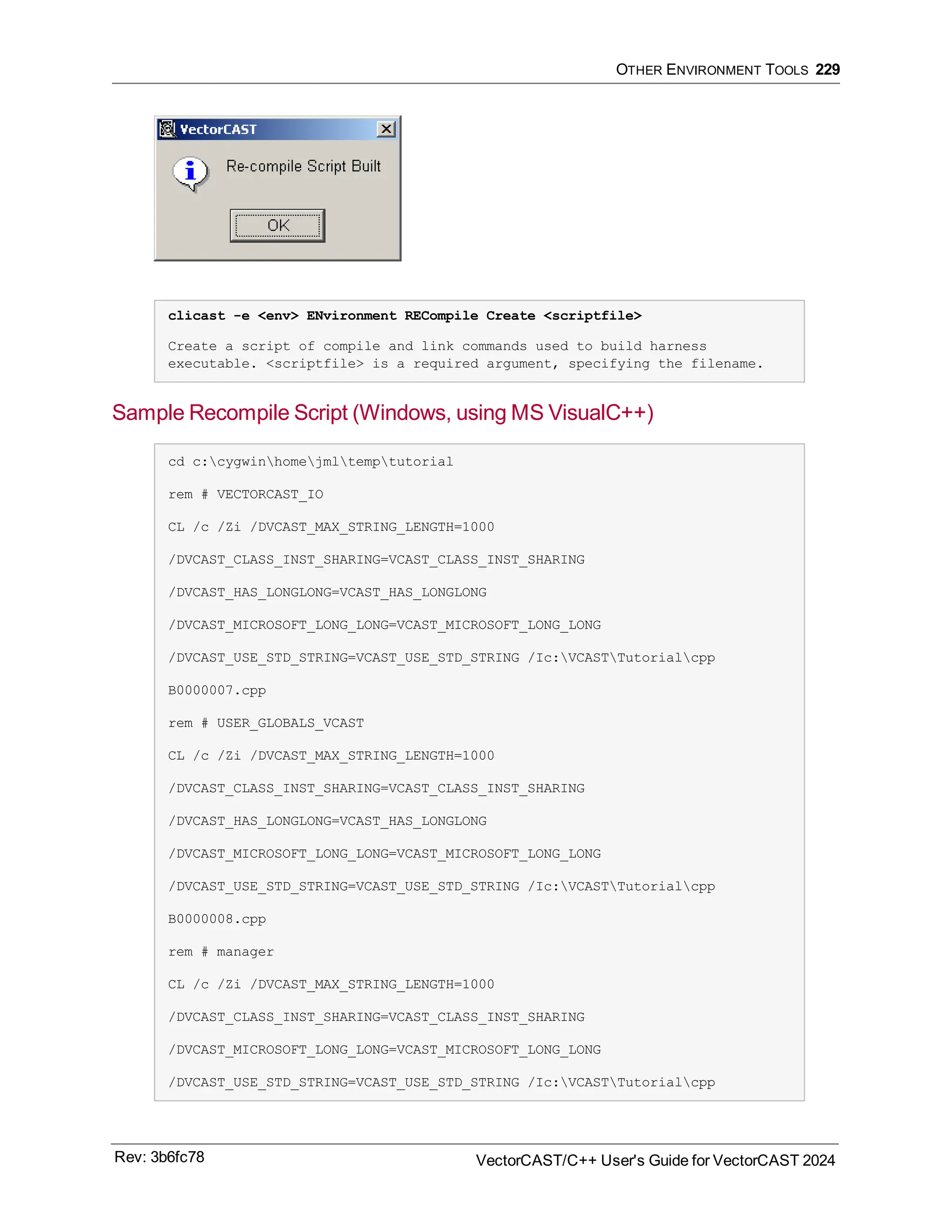 OTHER ENVIRONMENT TOOLS 229
clicast -e <env> ENvironment RECompile Create <scriptfile>
Create a script of compile and link commands used to build harness
executable. <scriptfile> is a required argument, specifying the filename.
Sample Recompile Script (Windows, using MS VisualC++)
cd c:cygwinhomejmltemptutorial
rem # VECTORCAST_IO
CL /c /Zi /DVCAST_MAX_STRING_LENGTH=1000
/DVCAST_CLASS_INST_SHARING=VCAST_CLASS_INST_SHARING
/DVCAST_HAS_LONGLONG=VCAST_HAS_LONGLONG
/DVCAST_MICROSOFT_LONG_LONG=VCAST_MICROSOFT_LONG_LONG
/DVCAST_USE_STD_STRING=VCAST_USE_STD_STRING /Ic:VCASTTutorialcpp
B0000007.cpp
rem # USER_GLOBALS_VCAST
CL /c /Zi /DVCAST_MAX_STRING_LENGTH=1000
/DVCAST_CLASS_INST_SHARING=VCAST_CLASS_INST_SHARING
/DVCAST_HAS_LONGLONG=VCAST_HAS_LONGLONG
/DVCAST_MICROSOFT_LONG_LONG=VCAST_MICROSOFT_LONG_LONG
/DVCAST_USE_STD_STRING=VCAST_USE_STD_STRING /Ic:VCASTTutorialcpp
B0000008.cpp
rem # manager
CL /c /Zi /DVCAST_MAX_STRING_LENGTH=1000
/DVCAST_CLASS_INST_SHARING=VCAST_CLASS_INST_SHARING
/DVCAST_MICROSOFT_LONG_LONG=VCAST_MICROSOFT_LONG_LONG
/DVCAST_USE_STD_STRING=VCAST_USE_STD_STRING /Ic:VCASTTutorialcpp
Rev: 3b6fc78 VectorCAST/C++ User's Guide for VectorCAST 2024
 