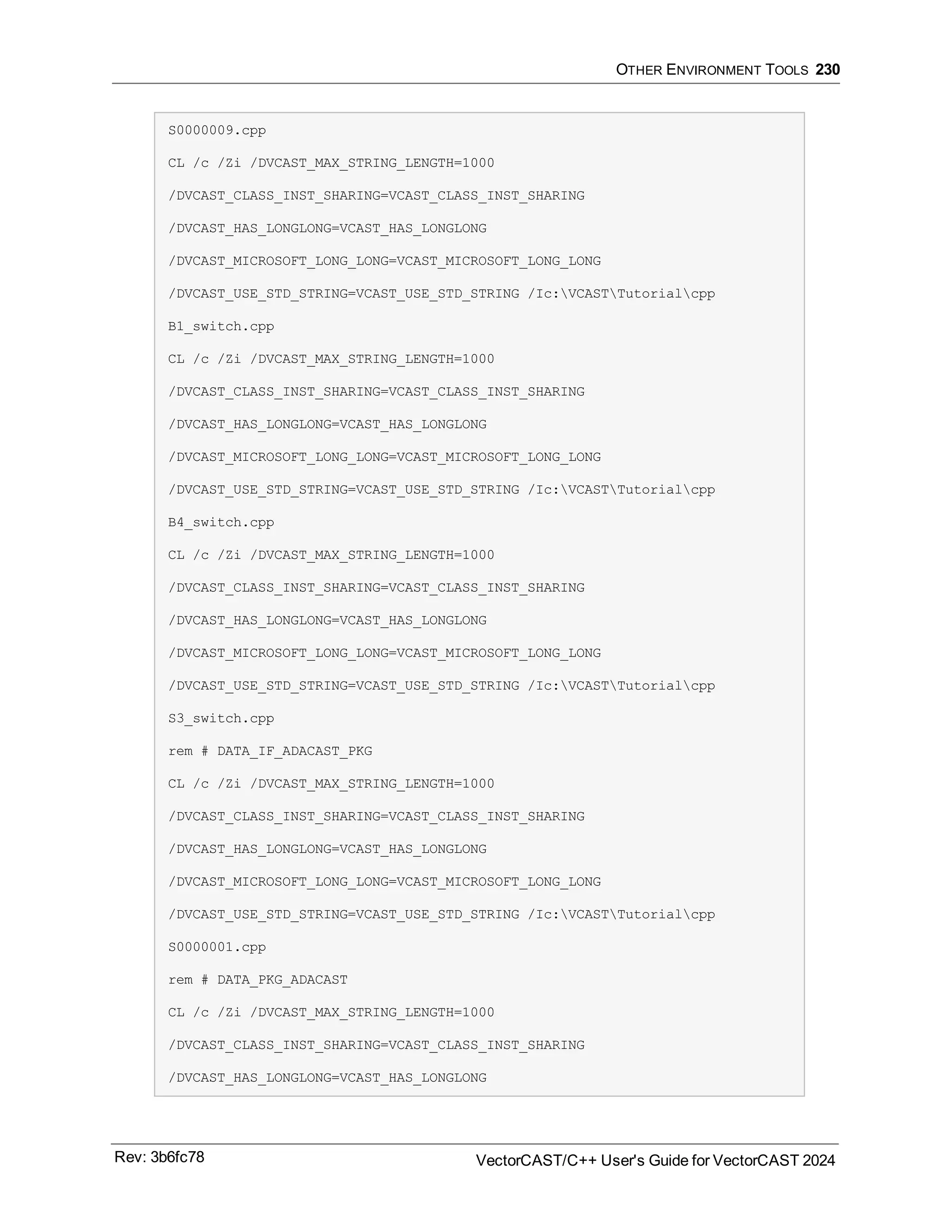 OTHER ENVIRONMENT TOOLS 230
S0000009.cpp
CL /c /Zi /DVCAST_MAX_STRING_LENGTH=1000
/DVCAST_CLASS_INST_SHARING=VCAST_CLASS_INST_SHARING
/DVCAST_HAS_LONGLONG=VCAST_HAS_LONGLONG
/DVCAST_MICROSOFT_LONG_LONG=VCAST_MICROSOFT_LONG_LONG
/DVCAST_USE_STD_STRING=VCAST_USE_STD_STRING /Ic:VCASTTutorialcpp
B1_switch.cpp
CL /c /Zi /DVCAST_MAX_STRING_LENGTH=1000
/DVCAST_CLASS_INST_SHARING=VCAST_CLASS_INST_SHARING
/DVCAST_HAS_LONGLONG=VCAST_HAS_LONGLONG
/DVCAST_MICROSOFT_LONG_LONG=VCAST_MICROSOFT_LONG_LONG
/DVCAST_USE_STD_STRING=VCAST_USE_STD_STRING /Ic:VCASTTutorialcpp
B4_switch.cpp
CL /c /Zi /DVCAST_MAX_STRING_LENGTH=1000
/DVCAST_CLASS_INST_SHARING=VCAST_CLASS_INST_SHARING
/DVCAST_HAS_LONGLONG=VCAST_HAS_LONGLONG
/DVCAST_MICROSOFT_LONG_LONG=VCAST_MICROSOFT_LONG_LONG
/DVCAST_USE_STD_STRING=VCAST_USE_STD_STRING /Ic:VCASTTutorialcpp
S3_switch.cpp
rem # DATA_IF_ADACAST_PKG
CL /c /Zi /DVCAST_MAX_STRING_LENGTH=1000
/DVCAST_CLASS_INST_SHARING=VCAST_CLASS_INST_SHARING
/DVCAST_HAS_LONGLONG=VCAST_HAS_LONGLONG
/DVCAST_MICROSOFT_LONG_LONG=VCAST_MICROSOFT_LONG_LONG
/DVCAST_USE_STD_STRING=VCAST_USE_STD_STRING /Ic:VCASTTutorialcpp
S0000001.cpp
rem # DATA_PKG_ADACAST
CL /c /Zi /DVCAST_MAX_STRING_LENGTH=1000
/DVCAST_CLASS_INST_SHARING=VCAST_CLASS_INST_SHARING
/DVCAST_HAS_LONGLONG=VCAST_HAS_LONGLONG
Rev: 3b6fc78 VectorCAST/C++ User's Guide for VectorCAST 2024
 