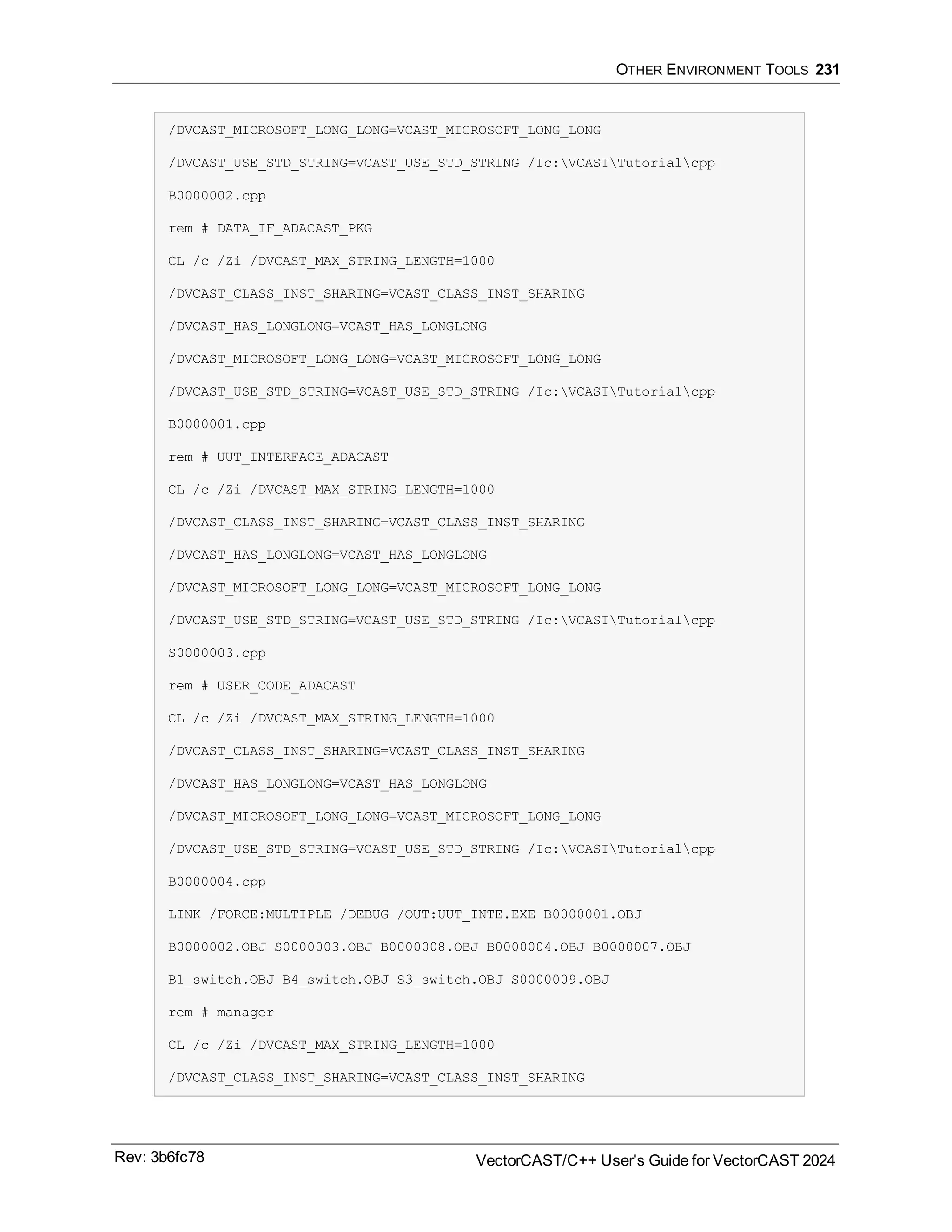 OTHER ENVIRONMENT TOOLS 231
/DVCAST_MICROSOFT_LONG_LONG=VCAST_MICROSOFT_LONG_LONG
/DVCAST_USE_STD_STRING=VCAST_USE_STD_STRING /Ic:VCASTTutorialcpp
B0000002.cpp
rem # DATA_IF_ADACAST_PKG
CL /c /Zi /DVCAST_MAX_STRING_LENGTH=1000
/DVCAST_CLASS_INST_SHARING=VCAST_CLASS_INST_SHARING
/DVCAST_HAS_LONGLONG=VCAST_HAS_LONGLONG
/DVCAST_MICROSOFT_LONG_LONG=VCAST_MICROSOFT_LONG_LONG
/DVCAST_USE_STD_STRING=VCAST_USE_STD_STRING /Ic:VCASTTutorialcpp
B0000001.cpp
rem # UUT_INTERFACE_ADACAST
CL /c /Zi /DVCAST_MAX_STRING_LENGTH=1000
/DVCAST_CLASS_INST_SHARING=VCAST_CLASS_INST_SHARING
/DVCAST_HAS_LONGLONG=VCAST_HAS_LONGLONG
/DVCAST_MICROSOFT_LONG_LONG=VCAST_MICROSOFT_LONG_LONG
/DVCAST_USE_STD_STRING=VCAST_USE_STD_STRING /Ic:VCASTTutorialcpp
S0000003.cpp
rem # USER_CODE_ADACAST
CL /c /Zi /DVCAST_MAX_STRING_LENGTH=1000
/DVCAST_CLASS_INST_SHARING=VCAST_CLASS_INST_SHARING
/DVCAST_HAS_LONGLONG=VCAST_HAS_LONGLONG
/DVCAST_MICROSOFT_LONG_LONG=VCAST_MICROSOFT_LONG_LONG
/DVCAST_USE_STD_STRING=VCAST_USE_STD_STRING /Ic:VCASTTutorialcpp
B0000004.cpp
LINK /FORCE:MULTIPLE /DEBUG /OUT:UUT_INTE.EXE B0000001.OBJ
B0000002.OBJ S0000003.OBJ B0000008.OBJ B0000004.OBJ B0000007.OBJ
B1_switch.OBJ B4_switch.OBJ S3_switch.OBJ S0000009.OBJ
rem # manager
CL /c /Zi /DVCAST_MAX_STRING_LENGTH=1000
/DVCAST_CLASS_INST_SHARING=VCAST_CLASS_INST_SHARING
Rev: 3b6fc78 VectorCAST/C++ User's Guide for VectorCAST 2024
 