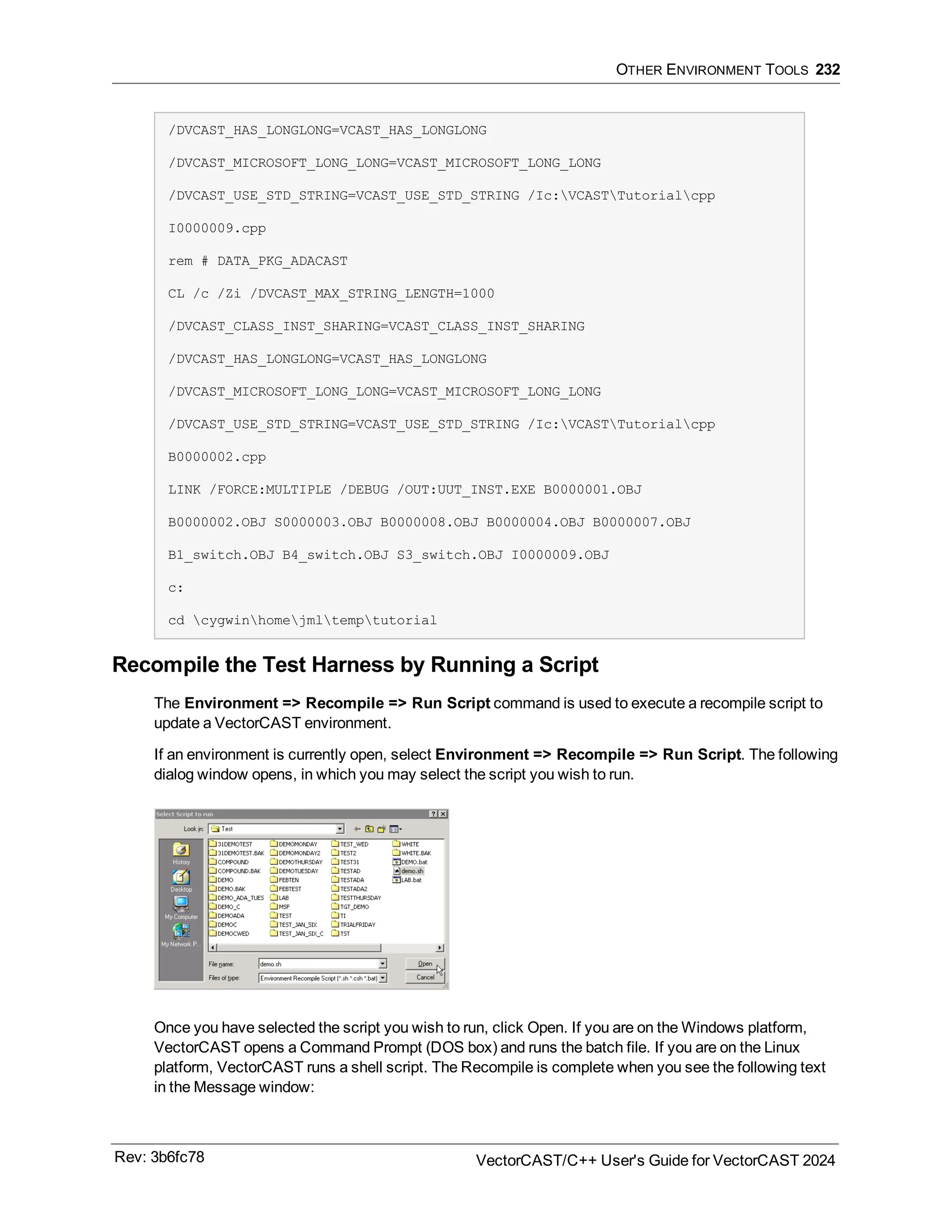 OTHER ENVIRONMENT TOOLS 232
/DVCAST_HAS_LONGLONG=VCAST_HAS_LONGLONG
/DVCAST_MICROSOFT_LONG_LONG=VCAST_MICROSOFT_LONG_LONG
/DVCAST_USE_STD_STRING=VCAST_USE_STD_STRING /Ic:VCASTTutorialcpp
I0000009.cpp
rem # DATA_PKG_ADACAST
CL /c /Zi /DVCAST_MAX_STRING_LENGTH=1000
/DVCAST_CLASS_INST_SHARING=VCAST_CLASS_INST_SHARING
/DVCAST_HAS_LONGLONG=VCAST_HAS_LONGLONG
/DVCAST_MICROSOFT_LONG_LONG=VCAST_MICROSOFT_LONG_LONG
/DVCAST_USE_STD_STRING=VCAST_USE_STD_STRING /Ic:VCASTTutorialcpp
B0000002.cpp
LINK /FORCE:MULTIPLE /DEBUG /OUT:UUT_INST.EXE B0000001.OBJ
B0000002.OBJ S0000003.OBJ B0000008.OBJ B0000004.OBJ B0000007.OBJ
B1_switch.OBJ B4_switch.OBJ S3_switch.OBJ I0000009.OBJ
c:
cd cygwinhomejmltemptutorial
Recompile the Test Harness by Running a Script
The Environment => Recompile => Run Script command is used to execute a recompile script to
update a VectorCAST environment.
If an environment is currently open, select Environment => Recompile => Run Script. The following
dialog window opens, in which you may select the script you wish to run.
Once you have selected the script you wish to run, click Open. If you are on the Windows platform,
VectorCAST opens a Command Prompt (DOS box) and runs the batch file. If you are on the Linux
platform, VectorCAST runs a shell script. The Recompile is complete when you see the following text
in the Message window:
Rev: 3b6fc78 VectorCAST/C++ User's Guide for VectorCAST 2024
 
