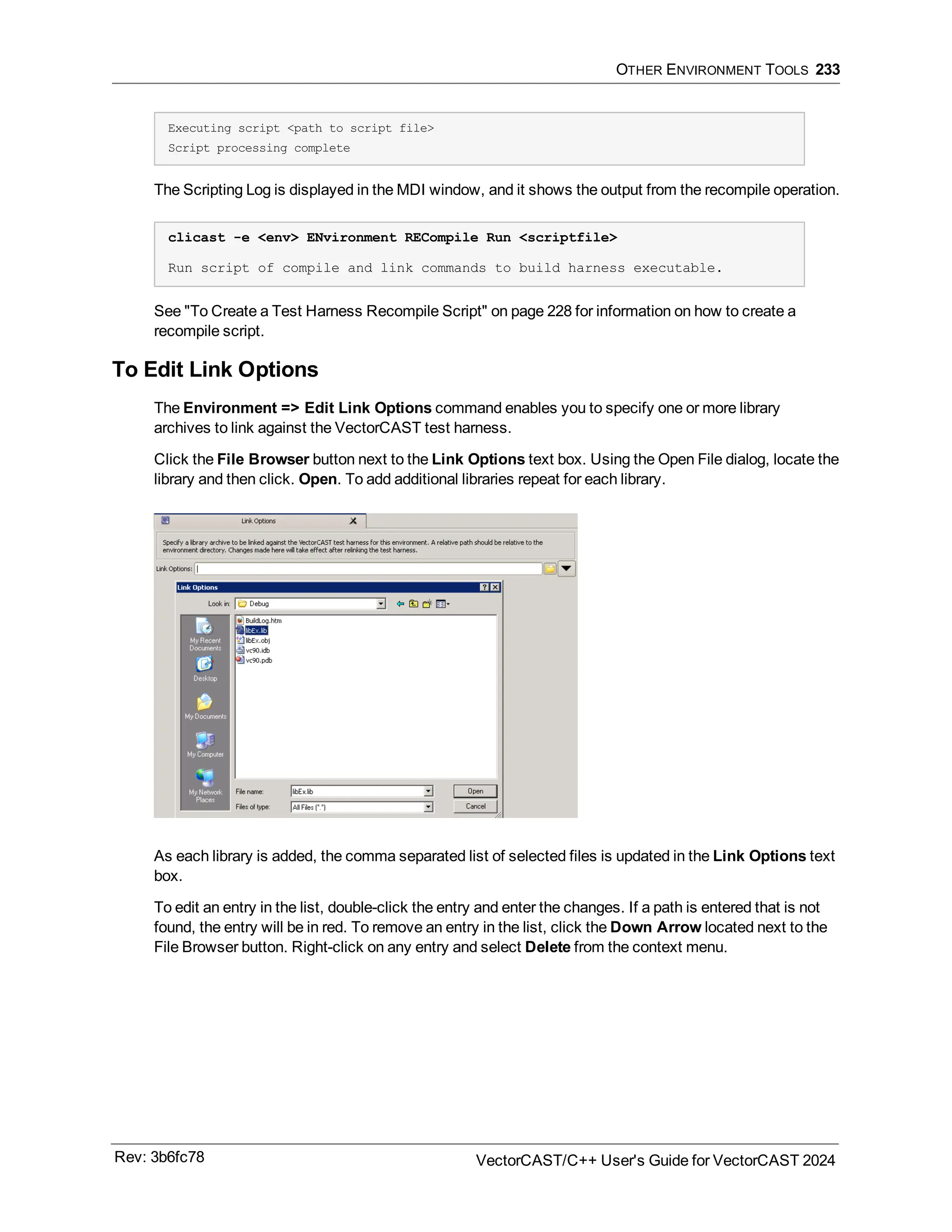 OTHER ENVIRONMENT TOOLS 233
Executing script <path to script file>
Script processing complete
The Scripting Log is displayed in the MDI window, and it shows the output from the recompile operation.
clicast -e <env> ENvironment RECompile Run <scriptfile>
Run script of compile and link commands to build harness executable.
See "To Create a Test Harness Recompile Script" on page 228 for information on how to create a
recompile script.
To Edit Link Options
The Environment => Edit Link Options command enables you to specify one or more library
archives to link against the VectorCAST test harness.
Click the File Browser button next to the Link Options text box. Using the Open File dialog, locate the
library and then click. Open. To add additional libraries repeat for each library.
As each library is added, the comma separated list of selected files is updated in the Link Options text
box.
To edit an entry in the list, double-click the entry and enter the changes. If a path is entered that is not
found, the entry will be in red. To remove an entry in the list, click the Down Arrow located next to the
File Browser button. Right-click on any entry and select Delete from the context menu.
Rev: 3b6fc78 VectorCAST/C++ User's Guide for VectorCAST 2024
 