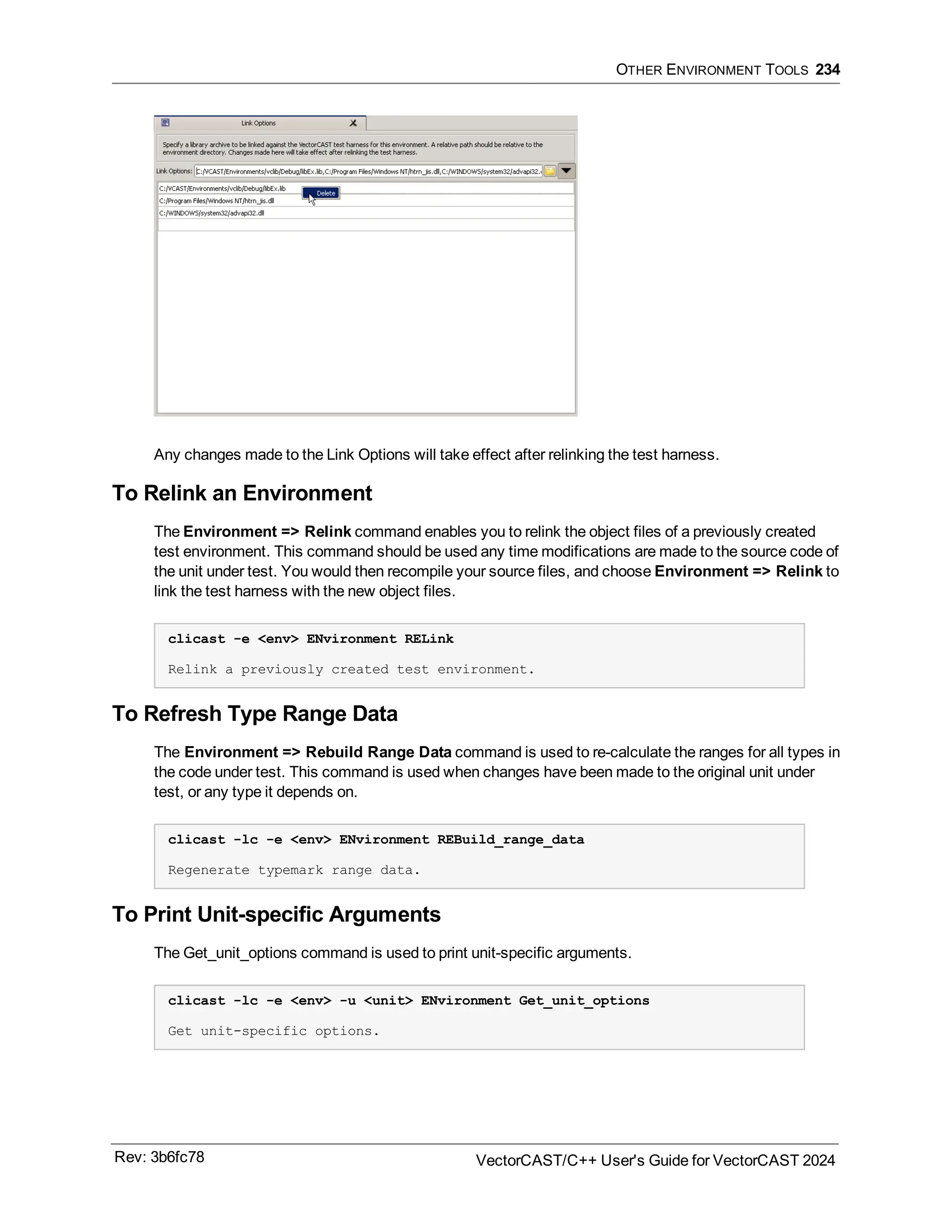 OTHER ENVIRONMENT TOOLS 234
Any changes made to the Link Options will take effect after relinking the test harness.
To Relink an Environment
The Environment => Relink command enables you to relink the object files of a previously created
test environment. This command should be used any time modifications are made to the source code of
the unit under test. You would then recompile your source files, and choose Environment => Relink to
link the test harness with the new object files.
clicast -e <env> ENvironment RELink
Relink a previously created test environment.
To Refresh Type Range Data
The Environment => Rebuild Range Data command is used to re-calculate the ranges for all types in
the code under test. This command is used when changes have been made to the original unit under
test, or any type it depends on.
clicast -lc -e <env> ENvironment REBuild_range_data
Regenerate typemark range data.
To Print Unit-specific Arguments
The Get_unit_options command is used to print unit-specific arguments.
clicast -lc -e <env> -u <unit> ENvironment Get_unit_options
Get unit-specific options.
Rev: 3b6fc78 VectorCAST/C++ User's Guide for VectorCAST 2024
 
