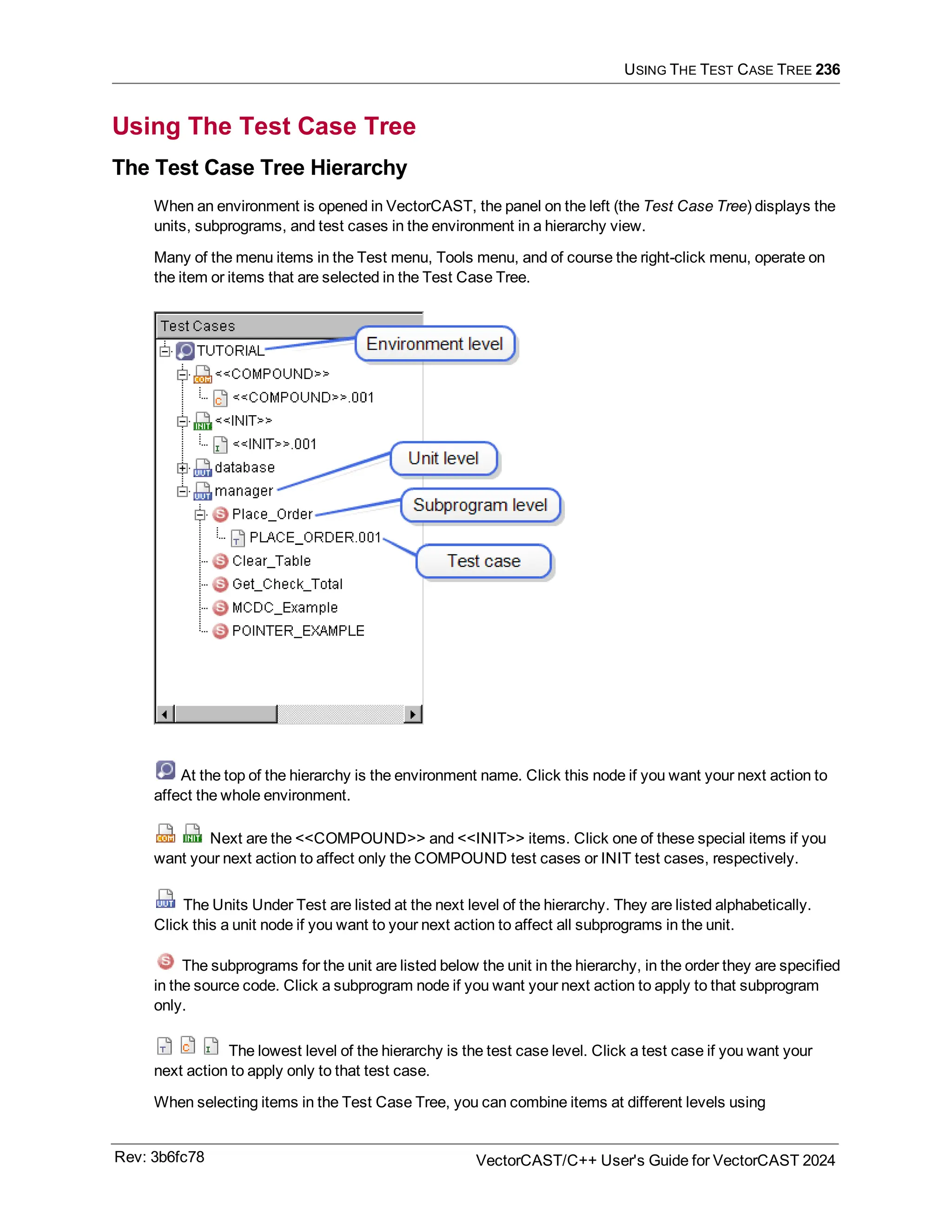 USING THE TEST CASE TREE 236
Using The Test Case Tree
The Test Case Tree Hierarchy
When an environment is opened in VectorCAST, the panel on the left (the Test Case Tree) displays the
units, subprograms, and test cases in the environment in a hierarchy view.
Many of the menu items in the Test menu, Tools menu, and of course the right-click menu, operate on
the item or items that are selected in the Test Case Tree.
At the top of the hierarchy is the environment name. Click this node if you want your next action to
affect the whole environment.
Next are the <<COMPOUND>> and <<INIT>> items. Click one of these special items if you
want your next action to affect only the COMPOUND test cases or INIT test cases, respectively.
The Units Under Test are listed at the next level of the hierarchy. They are listed alphabetically.
Click this a unit node if you want to your next action to affect all subprograms in the unit.
The subprograms for the unit are listed below the unit in the hierarchy, in the order they are specified
in the source code. Click a subprogram node if you want your next action to apply to that subprogram
only.
The lowest level of the hierarchy is the test case level. Click a test case if you want your
next action to apply only to that test case.
When selecting items in the Test Case Tree, you can combine items at different levels using
Rev: 3b6fc78 VectorCAST/C++ User's Guide for VectorCAST 2024
 