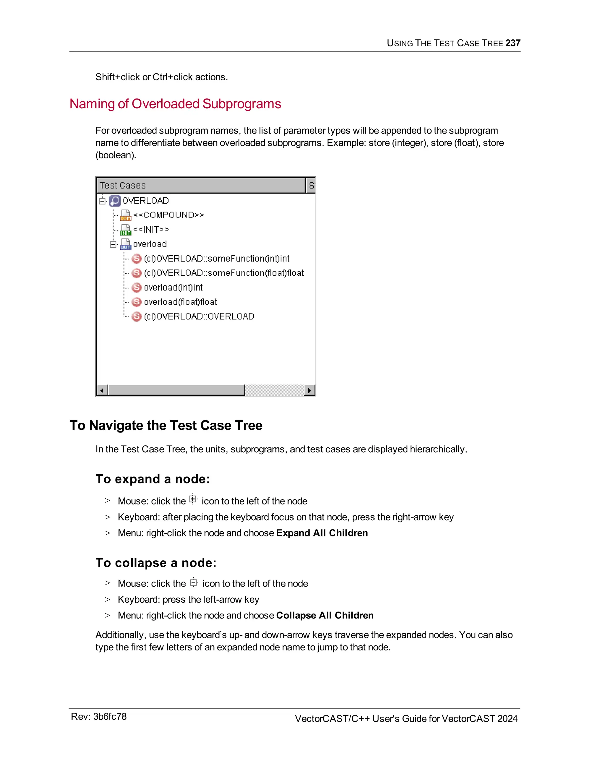 USING THE TEST CASE TREE 237
Shift+click or Ctrl+click actions.
Naming of Overloaded Subprograms
For overloaded subprogram names, the list of parameter types will be appended to the subprogram
name to differentiate between overloaded subprograms. Example: store (integer), store (float), store
(boolean).
To Navigate the Test Case Tree
In the Test Case Tree, the units, subprograms, and test cases are displayed hierarchically.
To expand a node:
> Mouse: click the icon to the left of the node
> Keyboard: after placing the keyboard focus on that node, press the right-arrow key
> Menu: right-click the node and choose Expand All Children
To collapse a node:
> Mouse: click the icon to the left of the node
> Keyboard: press the left-arrow key
> Menu: right-click the node and choose Collapse All Children
Additionally, use the keyboard’s up- and down-arrow keys traverse the expanded nodes. You can also
type the first few letters of an expanded node name to jump to that node.
Rev: 3b6fc78 VectorCAST/C++ User's Guide for VectorCAST 2024
 