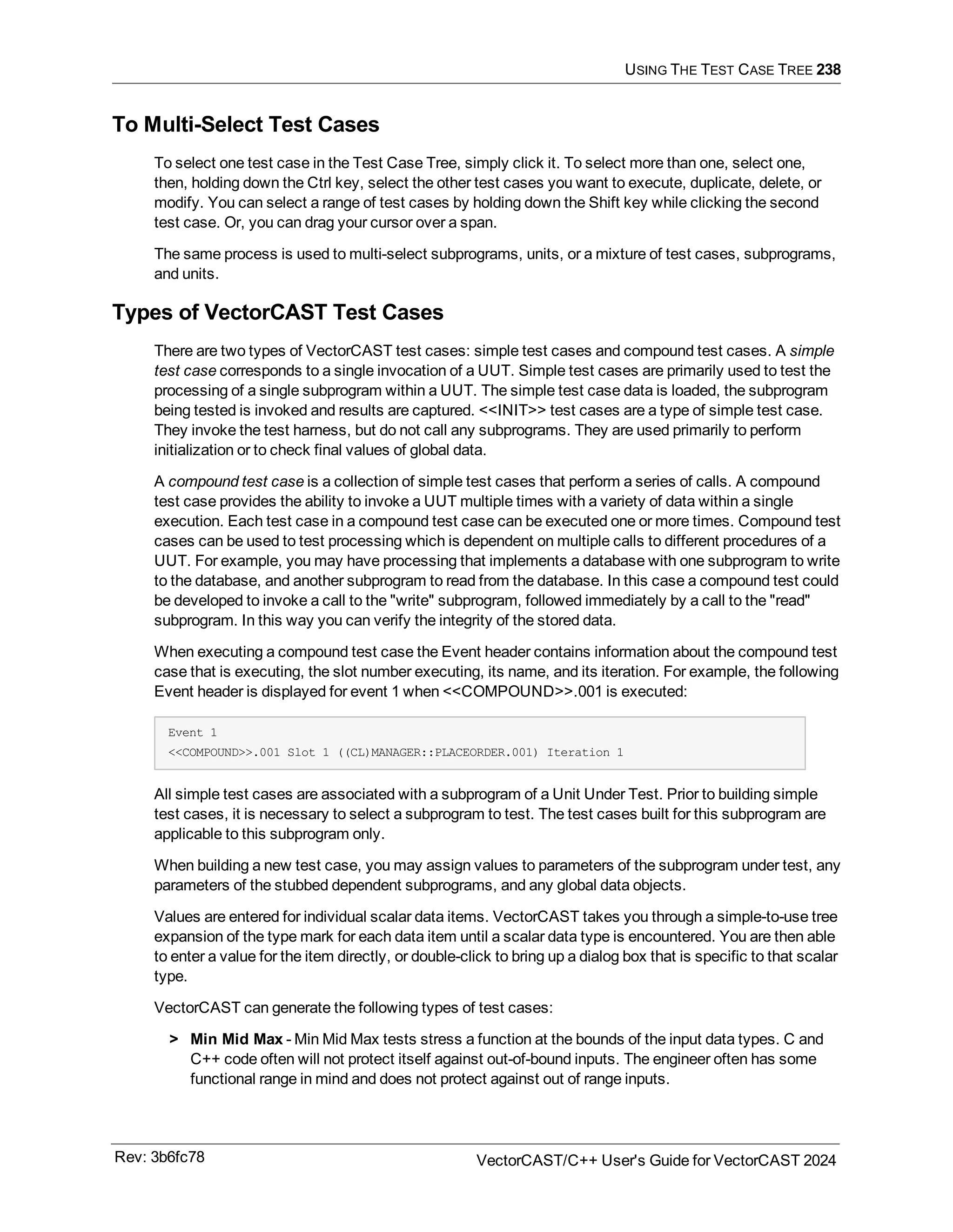 USING THE TEST CASE TREE 238
To Multi-Select Test Cases
To select one test case in the Test Case Tree, simply click it. To select more than one, select one,
then, holding down the Ctrl key, select the other test cases you want to execute, duplicate, delete, or
modify. You can select a range of test cases by holding down the Shift key while clicking the second
test case. Or, you can drag your cursor over a span.
The same process is used to multi-select subprograms, units, or a mixture of test cases, subprograms,
and units.
Types of VectorCAST Test Cases
There are two types of VectorCAST test cases: simple test cases and compound test cases. A simple
test case corresponds to a single invocation of a UUT. Simple test cases are primarily used to test the
processing of a single subprogram within a UUT. The simple test case data is loaded, the subprogram
being tested is invoked and results are captured. <<INIT>> test cases are a type of simple test case.
They invoke the test harness, but do not call any subprograms. They are used primarily to perform
initialization or to check final values of global data.
A compound test case is a collection of simple test cases that perform a series of calls. A compound
test case provides the ability to invoke a UUT multiple times with a variety of data within a single
execution. Each test case in a compound test case can be executed one or more times. Compound test
cases can be used to test processing which is dependent on multiple calls to different procedures of a
UUT. For example, you may have processing that implements a database with one subprogram to write
to the database, and another subprogram to read from the database. In this case a compound test could
be developed to invoke a call to the "write" subprogram, followed immediately by a call to the "read"
subprogram. In this way you can verify the integrity of the stored data.
When executing a compound test case the Event header contains information about the compound test
case that is executing, the slot number executing, its name, and its iteration. For example, the following
Event header is displayed for event 1 when <<COMPOUND>>.001 is executed:
Event 1
<<COMPOUND>>.001 Slot 1 ((CL)MANAGER::PLACEORDER.001) Iteration 1
All simple test cases are associated with a subprogram of a Unit Under Test. Prior to building simple
test cases, it is necessary to select a subprogram to test. The test cases built for this subprogram are
applicable to this subprogram only.
When building a new test case, you may assign values to parameters of the subprogram under test, any
parameters of the stubbed dependent subprograms, and any global data objects.
Values are entered for individual scalar data items. VectorCAST takes you through a simple-to-use tree
expansion of the type mark for each data item until a scalar data type is encountered. You are then able
to enter a value for the item directly, or double-click to bring up a dialog box that is specific to that scalar
type.
VectorCAST can generate the following types of test cases:
> Min Mid Max - Min Mid Max tests stress a function at the bounds of the input data types. C and
C++ code often will not protect itself against out-of-bound inputs. The engineer often has some
functional range in mind and does not protect against out of range inputs.
Rev: 3b6fc78 VectorCAST/C++ User's Guide for VectorCAST 2024
 