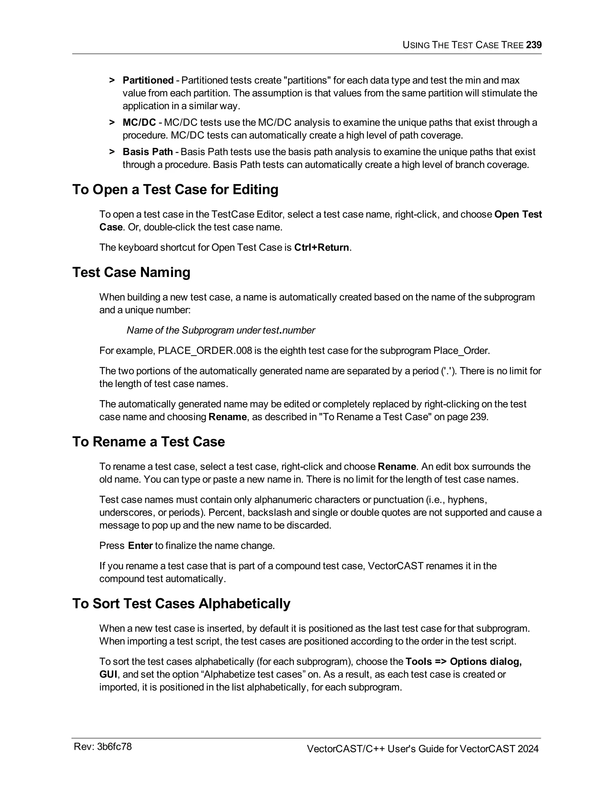 USING THE TEST CASE TREE 239
> Partitioned - Partitioned tests create "partitions" for each data type and test the min and max
value from each partition. The assumption is that values from the same partition will stimulate the
application in a similar way.
> MC/DC - MC/DC tests use the MC/DC analysis to examine the unique paths that exist through a
procedure. MC/DC tests can automatically create a high level of path coverage.
> Basis Path - Basis Path tests use the basis path analysis to examine the unique paths that exist
through a procedure. Basis Path tests can automatically create a high level of branch coverage.
To Open a Test Case for Editing
To open a test case in the TestCase Editor, select a test case name, right-click, and choose Open Test
Case. Or, double-click the test case name.
The keyboard shortcut for Open Test Case is Ctrl+Return.
Test Case Naming
When building a new test case, a name is automatically created based on the name of the subprogram
and a unique number:
Name of the Subprogram under test.number
For example, PLACE_ORDER.008 is the eighth test case for the subprogram Place_Order.
The two portions of the automatically generated name are separated by a period ('.'). There is no limit for
the length of test case names.
The automatically generated name may be edited or completely replaced by right-clicking on the test
case name and choosing Rename, as described in "To Rename a Test Case" on page 239.
To Rename a Test Case
To rename a test case, select a test case, right-click and choose Rename. An edit box surrounds the
old name. You can type or paste a new name in. There is no limit for the length of test case names.
Test case names must contain only alphanumeric characters or punctuation (i.e., hyphens,
underscores, or periods). Percent, backslash and single or double quotes are not supported and cause a
message to pop up and the new name to be discarded.
Press Enter to finalize the name change.
If you rename a test case that is part of a compound test case, VectorCAST renames it in the
compound test automatically.
To Sort Test Cases Alphabetically
When a new test case is inserted, by default it is positioned as the last test case for that subprogram.
When importing a test script, the test cases are positioned according to the order in the test script.
To sort the test cases alphabetically (for each subprogram), choose the Tools => Options dialog,
GUI, and set the option “Alphabetize test cases” on. As a result, as each test case is created or
imported, it is positioned in the list alphabetically, for each subprogram.
Rev: 3b6fc78 VectorCAST/C++ User's Guide for VectorCAST 2024
 