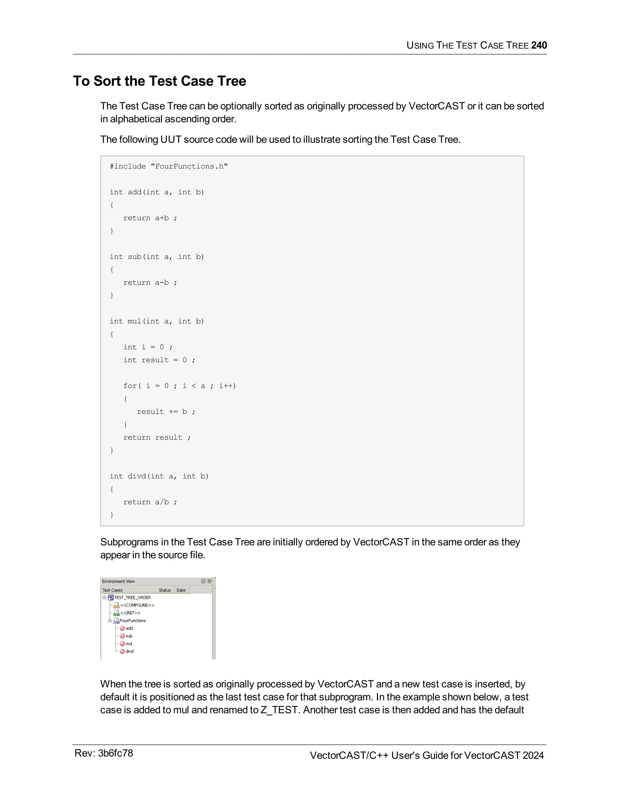 USING THE TEST CASE TREE 240
To Sort the Test Case Tree
The Test Case Tree can be optionally sorted as originally processed by VectorCAST or it can be sorted
in alphabetical ascending order.
The following UUT source code will be used to illustrate sorting the Test Case Tree.
#include "FourFunctions.h"
int add(int a, int b)
{
return a+b ;
}
int sub(int a, int b)
{
return a-b ;
}
int mul(int a, int b)
{
int i = 0 ;
int result = 0 ;
for( i = 0 ; i < a ; i++)
{
result += b ;
}
return result ;
}
int divd(int a, int b)
{
return a/b ;
}
Subprograms in the Test Case Tree are initially ordered by VectorCAST in the same order as they
appear in the source file.
When the tree is sorted as originally processed by VectorCAST and a new test case is inserted, by
default it is positioned as the last test case for that subprogram. In the example shown below, a test
case is added to mul and renamed to Z_TEST. Another test case is then added and has the default
Rev: 3b6fc78 VectorCAST/C++ User's Guide for VectorCAST 2024
 