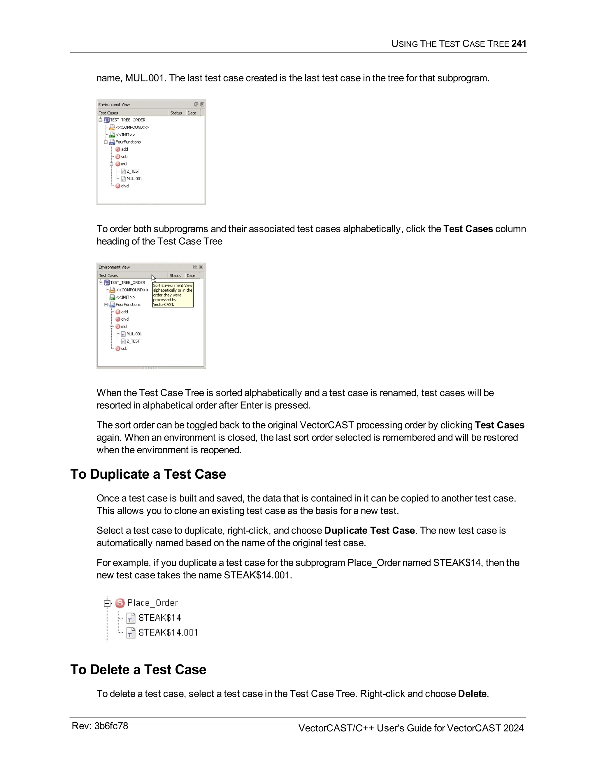 USING THE TEST CASE TREE 241
name, MUL.001. The last test case created is the last test case in the tree for that subprogram.
To order both subprograms and their associated test cases alphabetically, click the Test Cases column
heading of the Test Case Tree
When the Test Case Tree is sorted alphabetically and a test case is renamed, test cases will be
resorted in alphabetical order after Enter is pressed.
The sort order can be toggled back to the original VectorCAST processing order by clicking Test Cases
again. When an environment is closed, the last sort order selected is remembered and will be restored
when the environment is reopened.
To Duplicate a Test Case
Once a test case is built and saved, the data that is contained in it can be copied to another test case.
This allows you to clone an existing test case as the basis for a new test.
Select a test case to duplicate, right-click, and choose Duplicate Test Case. The new test case is
automatically named based on the name of the original test case.
For example, if you duplicate a test case for the subprogram Place_Order named STEAK$14, then the
new test case takes the name STEAK$14.001.
To Delete a Test Case
To delete a test case, select a test case in the Test Case Tree. Right-click and choose Delete.
Rev: 3b6fc78 VectorCAST/C++ User's Guide for VectorCAST 2024
 