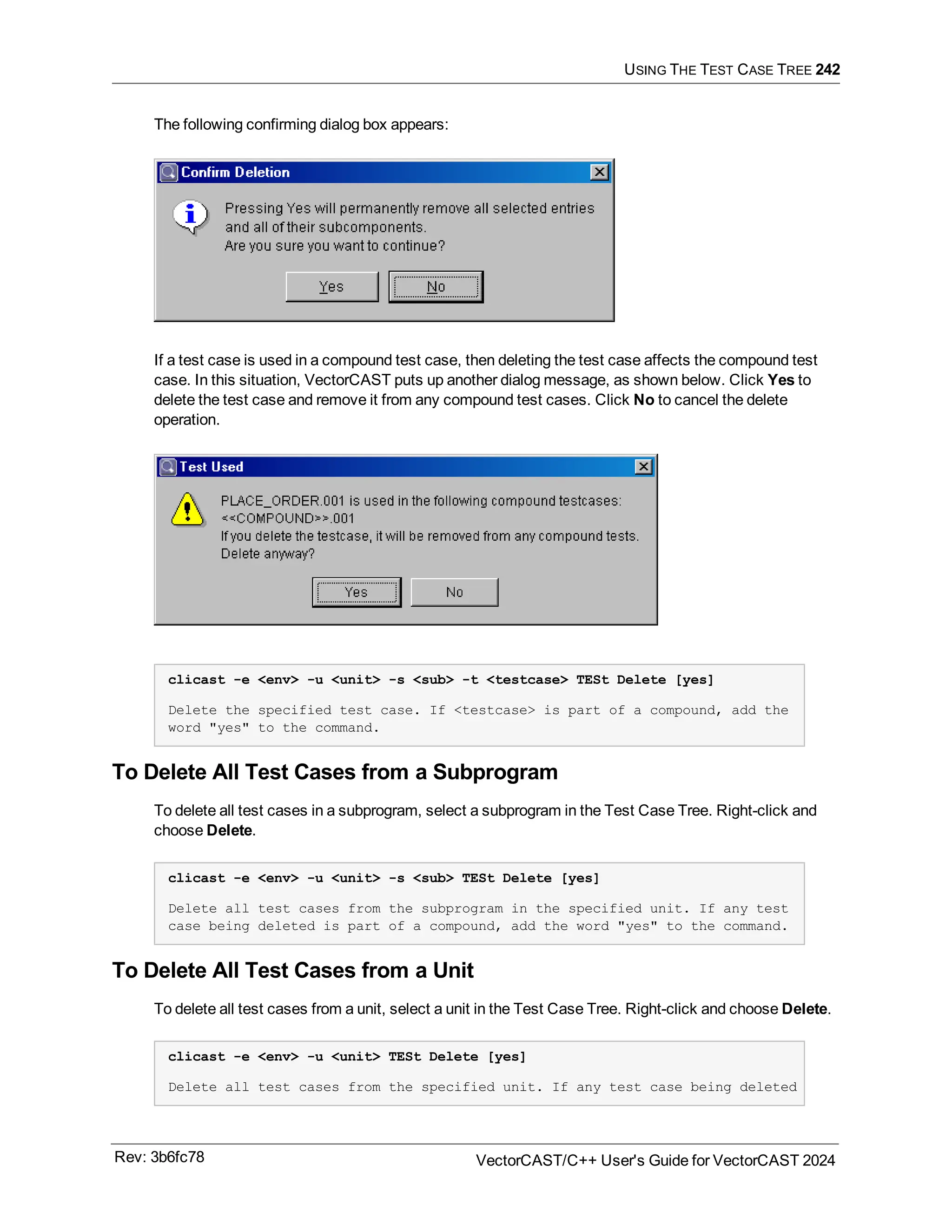 USING THE TEST CASE TREE 242
The following confirming dialog box appears:
If a test case is used in a compound test case, then deleting the test case affects the compound test
case. In this situation, VectorCAST puts up another dialog message, as shown below. Click Yes to
delete the test case and remove it from any compound test cases. Click No to cancel the delete
operation.
clicast -e <env> -u <unit> -s <sub> -t <testcase> TESt Delete [yes]
Delete the specified test case. If <testcase> is part of a compound, add the
word "yes" to the command.
To Delete All Test Cases from a Subprogram
To delete all test cases in a subprogram, select a subprogram in the Test Case Tree. Right-click and
choose Delete.
clicast -e <env> -u <unit> -s <sub> TESt Delete [yes]
Delete all test cases from the subprogram in the specified unit. If any test
case being deleted is part of a compound, add the word "yes" to the command.
To Delete All Test Cases from a Unit
To delete all test cases from a unit, select a unit in the Test Case Tree. Right-click and choose Delete.
clicast -e <env> -u <unit> TESt Delete [yes]
Delete all test cases from the specified unit. If any test case being deleted
Rev: 3b6fc78 VectorCAST/C++ User's Guide for VectorCAST 2024
 