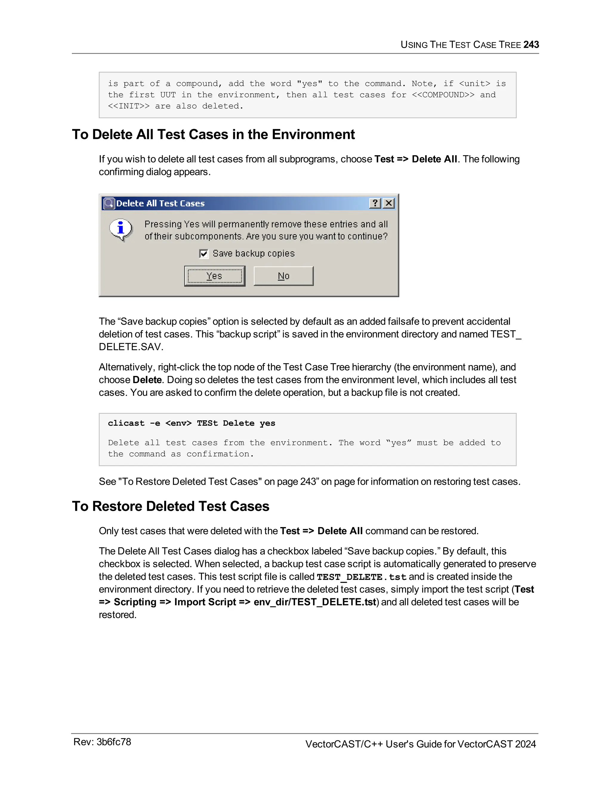 USING THE TEST CASE TREE 243
is part of a compound, add the word "yes" to the command. Note, if <unit> is
the first UUT in the environment, then all test cases for <<COMPOUND>> and
<<INIT>> are also deleted.
To Delete All Test Cases in the Environment
If you wish to delete all test cases from all subprograms, choose Test => Delete All. The following
confirming dialog appears.
The “Save backup copies” option is selected by default as an added failsafe to prevent accidental
deletion of test cases. This “backup script” is saved in the environment directory and named TEST_
DELETE.SAV.
Alternatively, right-click the top node of the Test Case Tree hierarchy (the environment name), and
choose Delete. Doing so deletes the test cases from the environment level, which includes all test
cases. You are asked to confirm the delete operation, but a backup file is not created.
clicast -e <env> TESt Delete yes
Delete all test cases from the environment. The word “yes” must be added to
the command as confirmation.
See "To Restore Deleted Test Cases" on page 243” on page for information on restoring test cases.
To Restore Deleted Test Cases
Only test cases that were deleted with the Test => Delete All command can be restored.
The Delete All Test Cases dialog has a checkbox labeled “Save backup copies.” By default, this
checkbox is selected. When selected, a backup test case script is automatically generated to preserve
the deleted test cases. This test script file is called TEST_DELETE.tst and is created inside the
environment directory. If you need to retrieve the deleted test cases, simply import the test script (Test
=> Scripting => Import Script => env_dir/TEST_DELETE.tst) and all deleted test cases will be
restored.
Rev: 3b6fc78 VectorCAST/C++ User's Guide for VectorCAST 2024
 