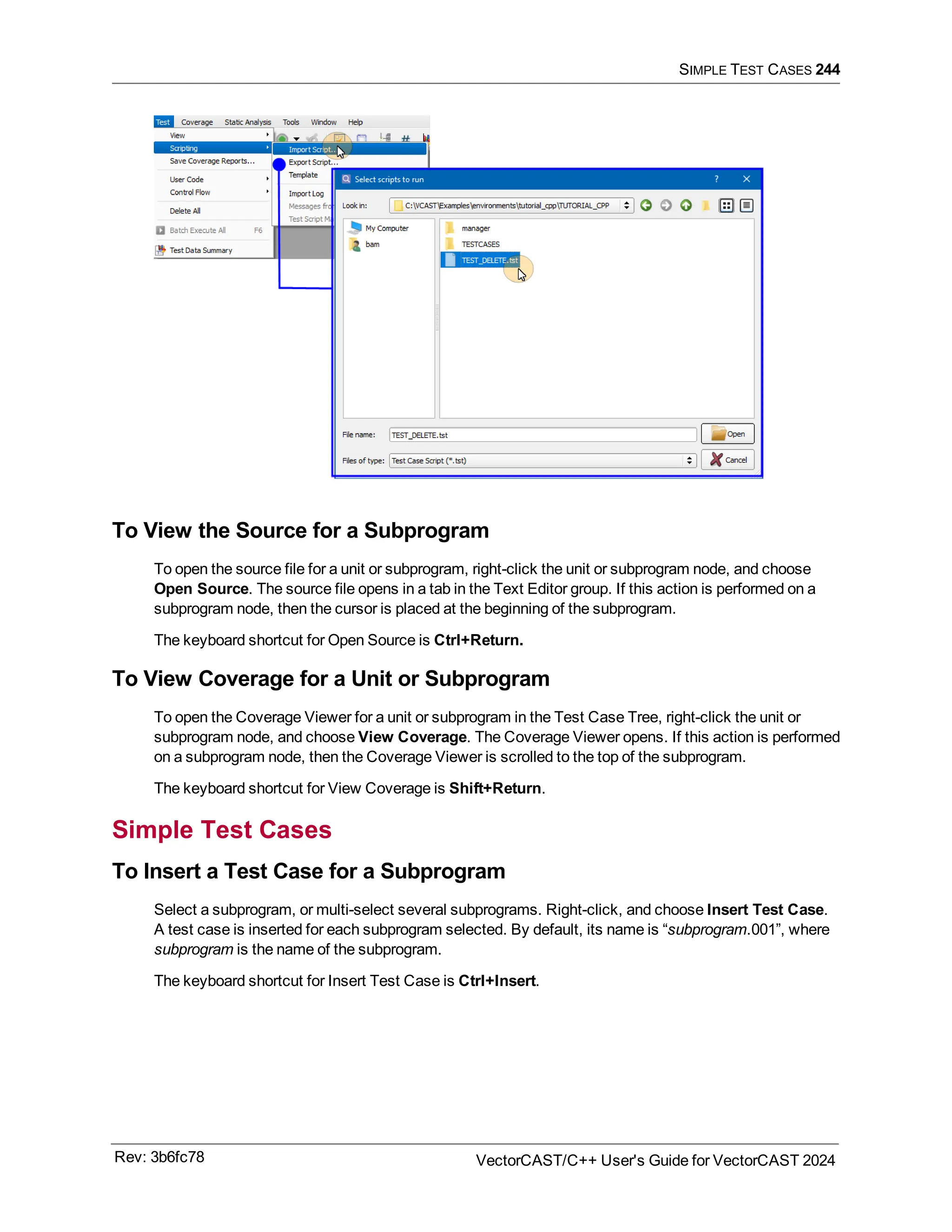 SIMPLE TEST CASES 244
To View the Source for a Subprogram
To open the source file for a unit or subprogram, right-click the unit or subprogram node, and choose
Open Source. The source file opens in a tab in the Text Editor group. If this action is performed on a
subprogram node, then the cursor is placed at the beginning of the subprogram.
The keyboard shortcut for Open Source is Ctrl+Return.
To View Coverage for a Unit or Subprogram
To open the Coverage Viewer for a unit or subprogram in the Test Case Tree, right-click the unit or
subprogram node, and choose View Coverage. The Coverage Viewer opens. If this action is performed
on a subprogram node, then the Coverage Viewer is scrolled to the top of the subprogram.
The keyboard shortcut for View Coverage is Shift+Return.
Simple Test Cases
To Insert a Test Case for a Subprogram
Select a subprogram, or multi-select several subprograms. Right-click, and choose Insert Test Case.
A test case is inserted for each subprogram selected. By default, its name is “subprogram.001”, where
subprogram is the name of the subprogram.
The keyboard shortcut for Insert Test Case is Ctrl+Insert.
Rev: 3b6fc78 VectorCAST/C++ User's Guide for VectorCAST 2024
 