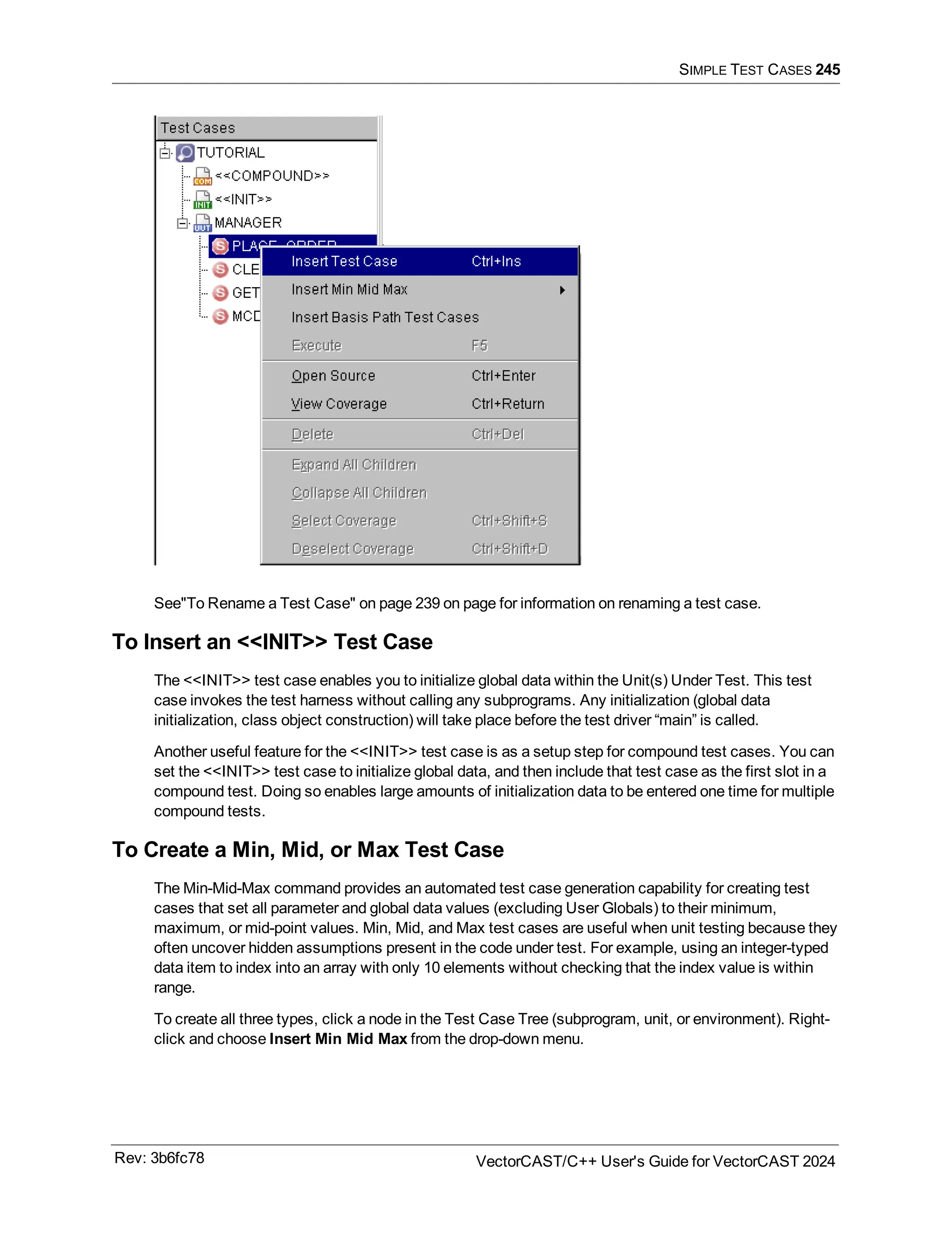 SIMPLE TEST CASES 245
See"To Rename a Test Case" on page 239 on page for information on renaming a test case.
To Insert an <<INIT>> Test Case
The <<INIT>> test case enables you to initialize global data within the Unit(s) Under Test. This test
case invokes the test harness without calling any subprograms. Any initialization (global data
initialization, class object construction) will take place before the test driver “main” is called.
Another useful feature for the <<INIT>> test case is as a setup step for compound test cases. You can
set the <<INIT>> test case to initialize global data, and then include that test case as the first slot in a
compound test. Doing so enables large amounts of initialization data to be entered one time for multiple
compound tests.
To Create a Min, Mid, or Max Test Case
The Min-Mid-Max command provides an automated test case generation capability for creating test
cases that set all parameter and global data values (excluding User Globals) to their minimum,
maximum, or mid-point values. Min, Mid, and Max test cases are useful when unit testing because they
often uncover hidden assumptions present in the code under test. For example, using an integer-typed
data item to index into an array with only 10 elements without checking that the index value is within
range.
To create all three types, click a node in the Test Case Tree (subprogram, unit, or environment). Right-
click and choose Insert Min Mid Max from the drop-down menu.
Rev: 3b6fc78 VectorCAST/C++ User's Guide for VectorCAST 2024
 