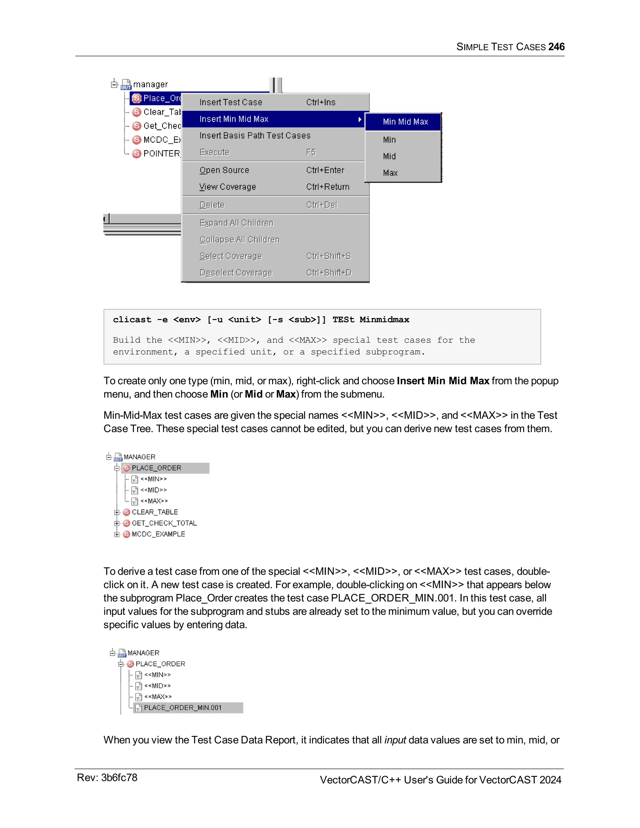SIMPLE TEST CASES 246
clicast -e <env> [-u <unit> [-s <sub>]] TESt Minmidmax
Build the <<MIN>>, <<MID>>, and <<MAX>> special test cases for the
environment, a specified unit, or a specified subprogram.
To create only one type (min, mid, or max), right-click and choose Insert Min Mid Max from the popup
menu, and then choose Min (or Mid or Max) from the submenu.
Min-Mid-Max test cases are given the special names <<MIN>>, <<MID>>, and <<MAX>> in the Test
Case Tree. These special test cases cannot be edited, but you can derive new test cases from them.
To derive a test case from one of the special <<MIN>>, <<MID>>, or <<MAX>> test cases, double-
click on it. A new test case is created. For example, double-clicking on <<MIN>> that appears below
the subprogram Place_Order creates the test case PLACE_ORDER_MIN.001. In this test case, all
input values for the subprogram and stubs are already set to the minimum value, but you can override
specific values by entering data.
When you view the Test Case Data Report, it indicates that all input data values are set to min, mid, or
Rev: 3b6fc78 VectorCAST/C++ User's Guide for VectorCAST 2024
 