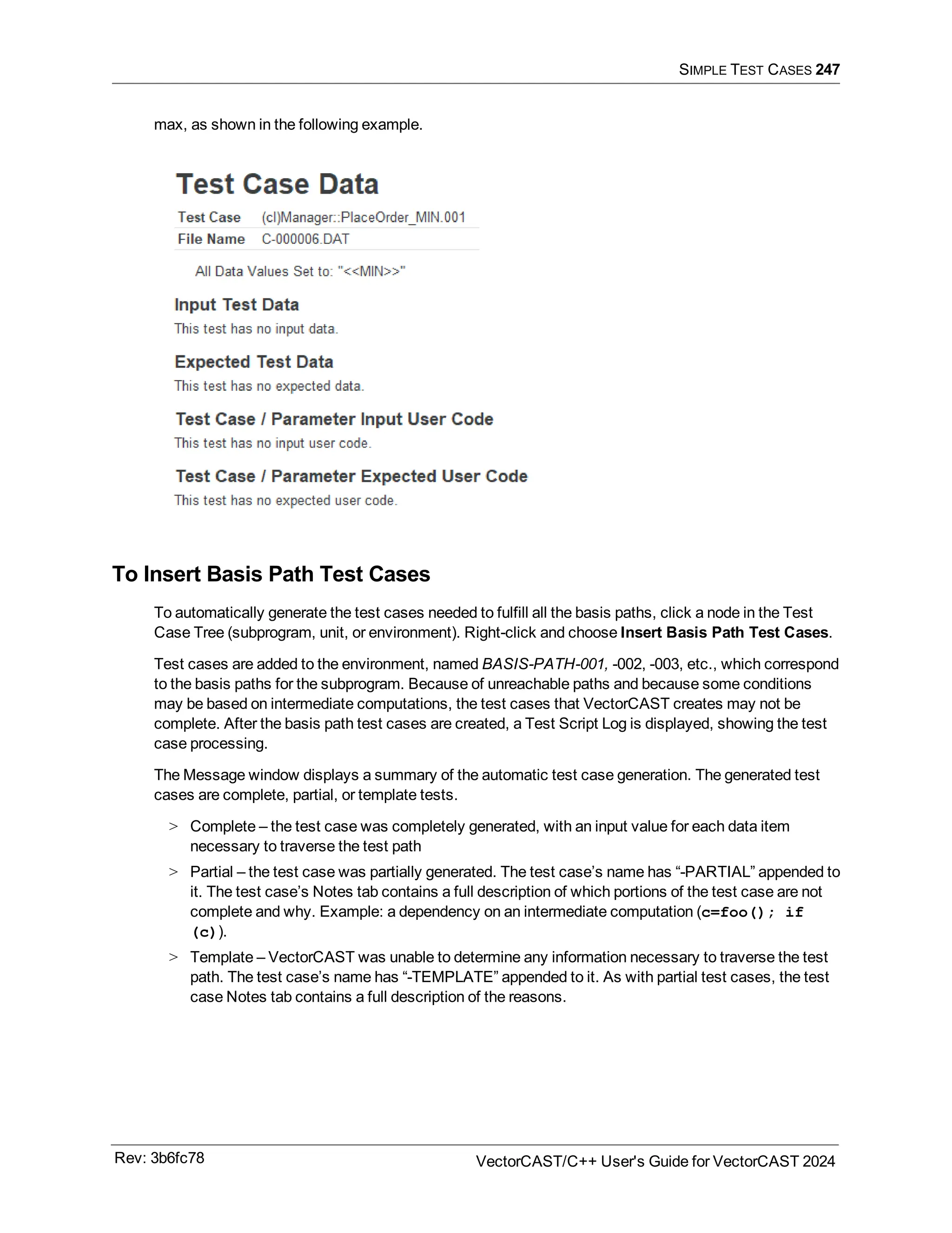 SIMPLE TEST CASES 247
max, as shown in the following example.
To Insert Basis Path Test Cases
To automatically generate the test cases needed to fulfill all the basis paths, click a node in the Test
Case Tree (subprogram, unit, or environment). Right-click and choose Insert Basis Path Test Cases.
Test cases are added to the environment, named BASIS-PATH-001, -002, -003, etc., which correspond
to the basis paths for the subprogram. Because of unreachable paths and because some conditions
may be based on intermediate computations, the test cases that VectorCAST creates may not be
complete. After the basis path test cases are created, a Test Script Log is displayed, showing the test
case processing.
The Message window displays a summary of the automatic test case generation. The generated test
cases are complete, partial, or template tests.
> Complete – the test case was completely generated, with an input value for each data item
necessary to traverse the test path
> Partial – the test case was partially generated. The test case’s name has “-PARTIAL” appended to
it. The test case’s Notes tab contains a full description of which portions of the test case are not
complete and why. Example: a dependency on an intermediate computation (c=foo(); if
(c)).
> Template – VectorCAST was unable to determine any information necessary to traverse the test
path. The test case’s name has “-TEMPLATE” appended to it. As with partial test cases, the test
case Notes tab contains a full description of the reasons.
Rev: 3b6fc78 VectorCAST/C++ User's Guide for VectorCAST 2024
 