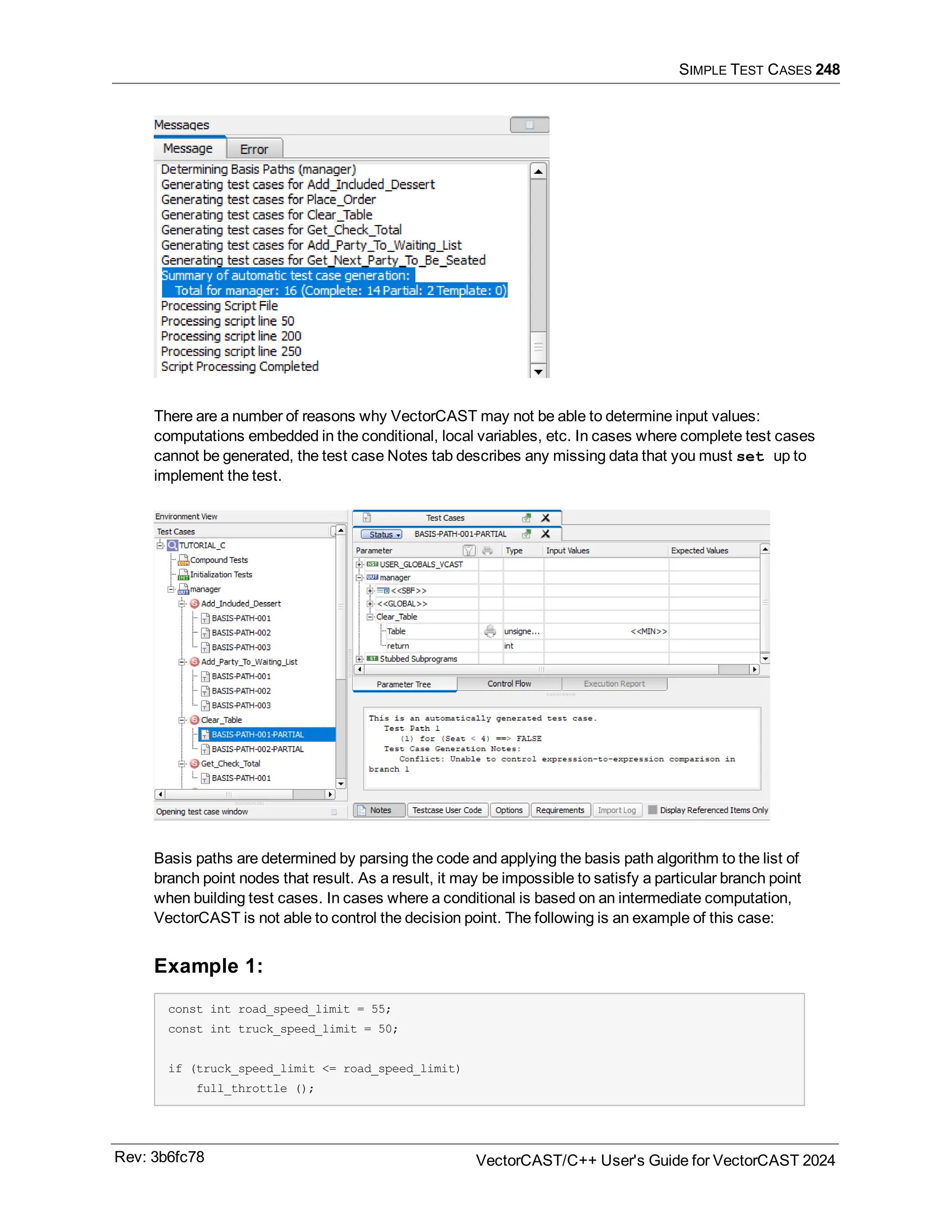 SIMPLE TEST CASES 248
There are a number of reasons why VectorCAST may not be able to determine input values:
computations embedded in the conditional, local variables, etc. In cases where complete test cases
cannot be generated, the test case Notes tab describes any missing data that you must set up to
implement the test.
Basis paths are determined by parsing the code and applying the basis path algorithm to the list of
branch point nodes that result. As a result, it may be impossible to satisfy a particular branch point
when building test cases. In cases where a conditional is based on an intermediate computation,
VectorCAST is not able to control the decision point. The following is an example of this case:
Example 1:
const int road_speed_limit = 55;
const int truck_speed_limit = 50;
if (truck_speed_limit <= road_speed_limit)
full_throttle ();
Rev: 3b6fc78 VectorCAST/C++ User's Guide for VectorCAST 2024
 