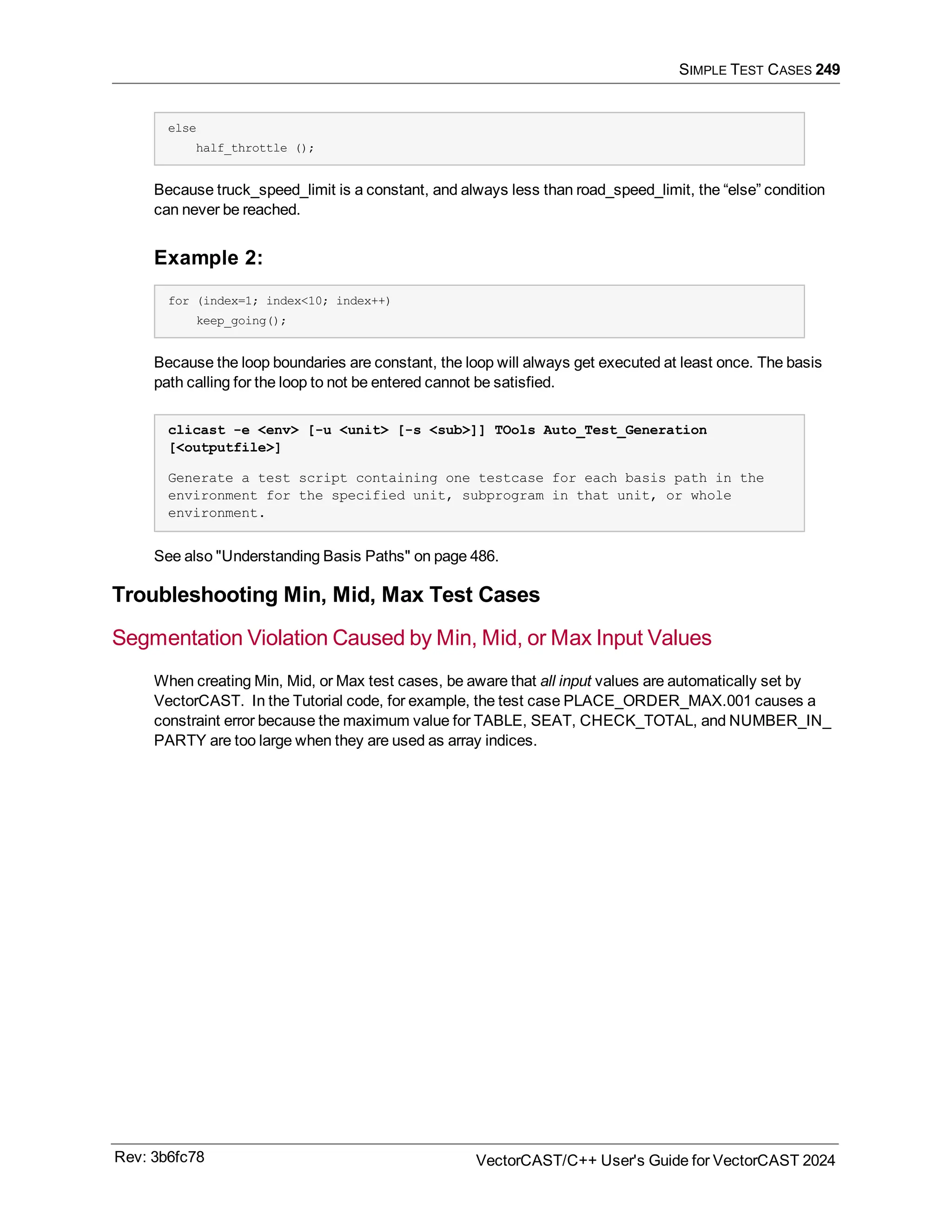 SIMPLE TEST CASES 249
else
half_throttle ();
Because truck_speed_limit is a constant, and always less than road_speed_limit, the “else” condition
can never be reached.
Example 2:
for (index=1; index<10; index++)
keep_going();
Because the loop boundaries are constant, the loop will always get executed at least once. The basis
path calling for the loop to not be entered cannot be satisfied.
clicast -e <env> [-u <unit> [-s <sub>]] TOols Auto_Test_Generation
[<outputfile>]
Generate a test script containing one testcase for each basis path in the
environment for the specified unit, subprogram in that unit, or whole
environment.
See also "Understanding Basis Paths" on page 486.
Troubleshooting Min, Mid, Max Test Cases
Segmentation Violation Caused by Min, Mid, or Max Input Values
When creating Min, Mid, or Max test cases, be aware that all input values are automatically set by
VectorCAST. In the Tutorial code, for example, the test case PLACE_ORDER_MAX.001 causes a
constraint error because the maximum value for TABLE, SEAT, CHECK_TOTAL, and NUMBER_IN_
PARTY are too large when they are used as array indices.
Rev: 3b6fc78 VectorCAST/C++ User's Guide for VectorCAST 2024
 
