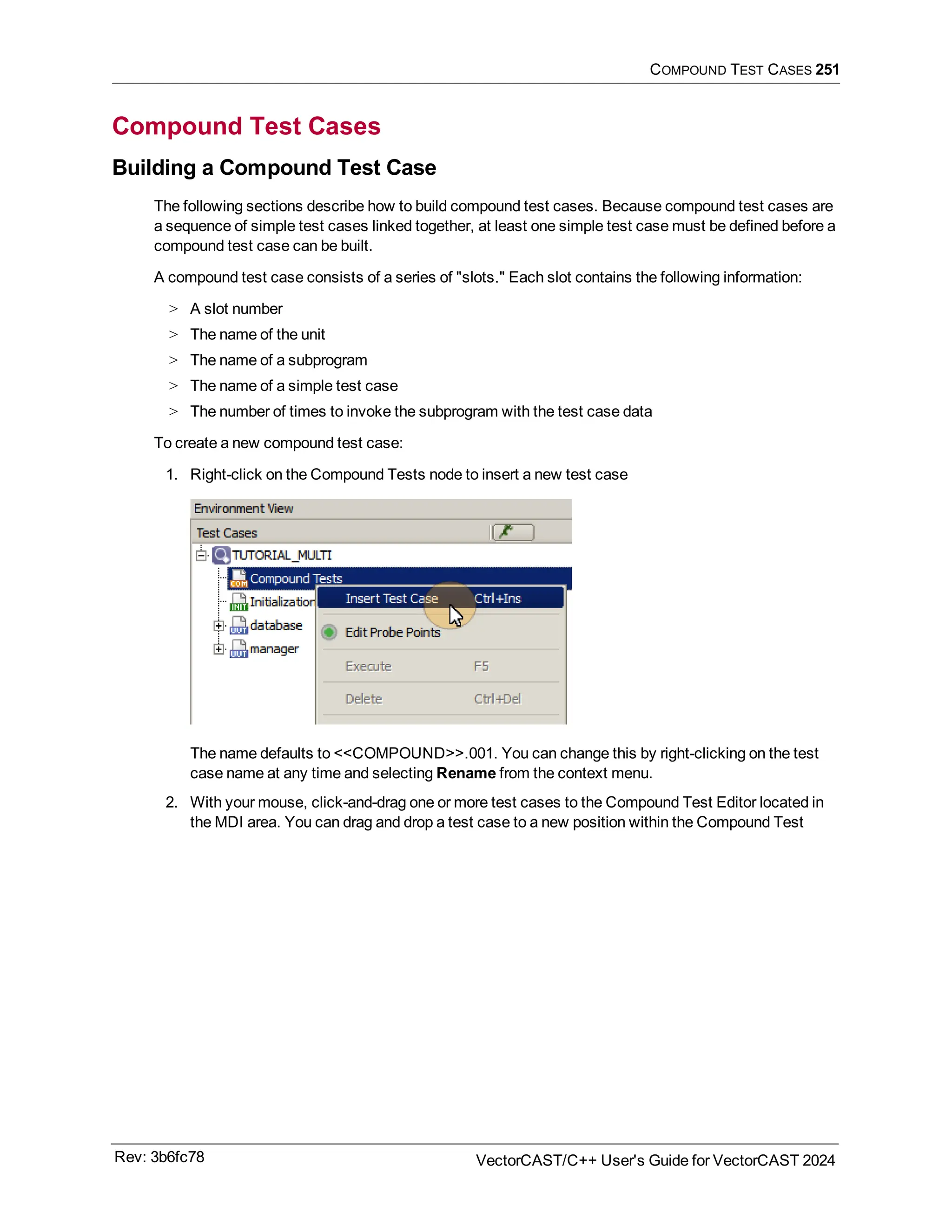 COMPOUND TEST CASES 251
Compound Test Cases
Building a Compound Test Case
The following sections describe how to build compound test cases. Because compound test cases are
a sequence of simple test cases linked together, at least one simple test case must be defined before a
compound test case can be built.
A compound test case consists of a series of "slots." Each slot contains the following information:
> A slot number
> The name of the unit
> The name of a subprogram
> The name of a simple test case
> The number of times to invoke the subprogram with the test case data
To create a new compound test case:
1. Right-click on the Compound Tests node to insert a new test case
The name defaults to <<COMPOUND>>.001. You can change this by right-clicking on the test
case name at any time and selecting Rename from the context menu.
2. With your mouse, click-and-drag one or more test cases to the Compound Test Editor located in
the MDI area. You can drag and drop a test case to a new position within the Compound Test
Rev: 3b6fc78 VectorCAST/C++ User's Guide for VectorCAST 2024
 