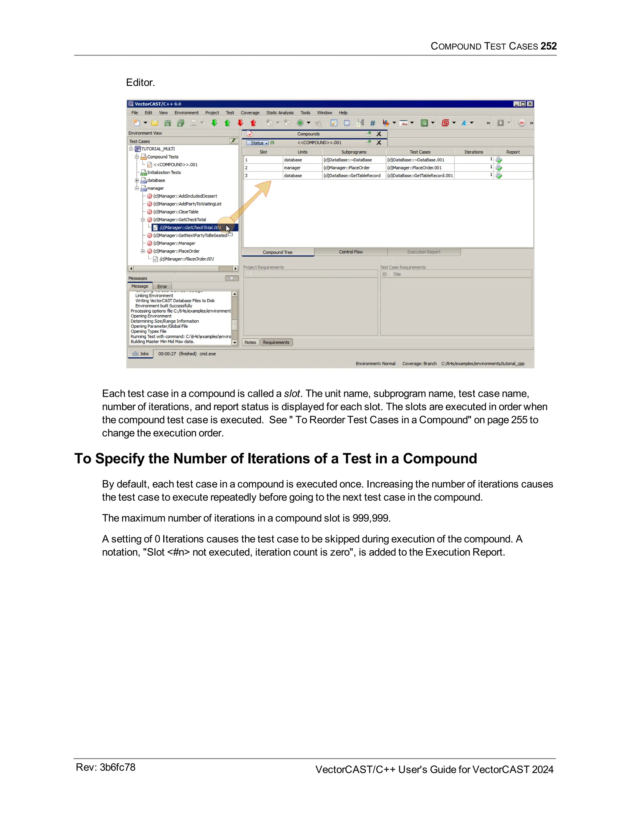 COMPOUND TEST CASES 252
Editor.
Each test case in a compound is called a slot. The unit name, subprogram name, test case name,
number of iterations, and report status is displayed for each slot. The slots are executed in order when
the compound test case is executed. See " To Reorder Test Cases in a Compound" on page 255 to
change the execution order.
To Specify the Number of Iterations of a Test in a Compound
By default, each test case in a compound is executed once. Increasing the number of iterations causes
the test case to execute repeatedly before going to the next test case in the compound.
The maximum number of iterations in a compound slot is 999,999.
A setting of 0 Iterations causes the test case to be skipped during execution of the compound. A
notation, "Slot <#n> not executed, iteration count is zero", is added to the Execution Report.
Rev: 3b6fc78 VectorCAST/C++ User's Guide for VectorCAST 2024
 