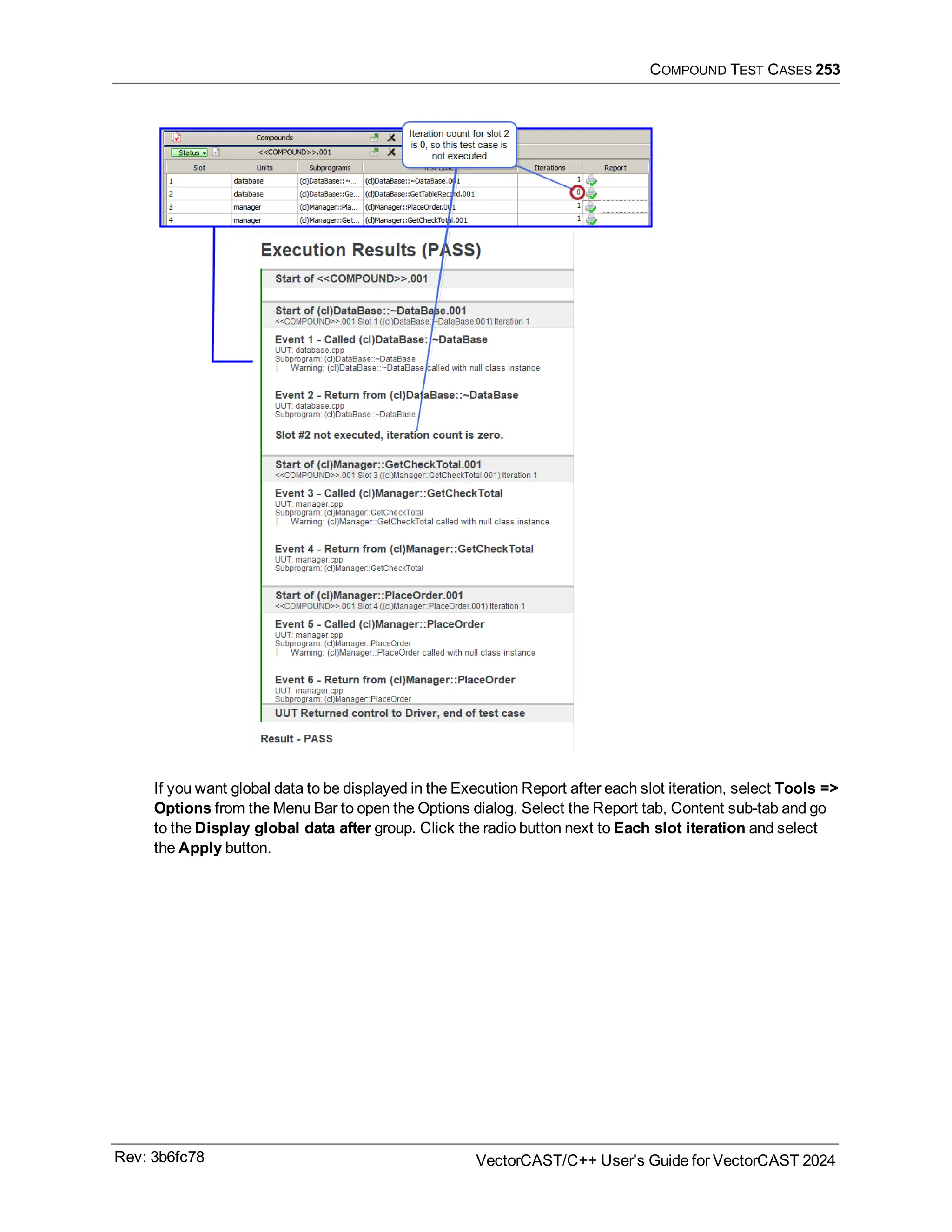 COMPOUND TEST CASES 253
If you want global data to be displayed in the Execution Report after each slot iteration, select Tools =>
Options from the Menu Bar to open the Options dialog. Select the Report tab, Content sub-tab and go
to the Display global data after group. Click the radio button next to Each slot iteration and select
the Apply button.
Rev: 3b6fc78 VectorCAST/C++ User's Guide for VectorCAST 2024
 