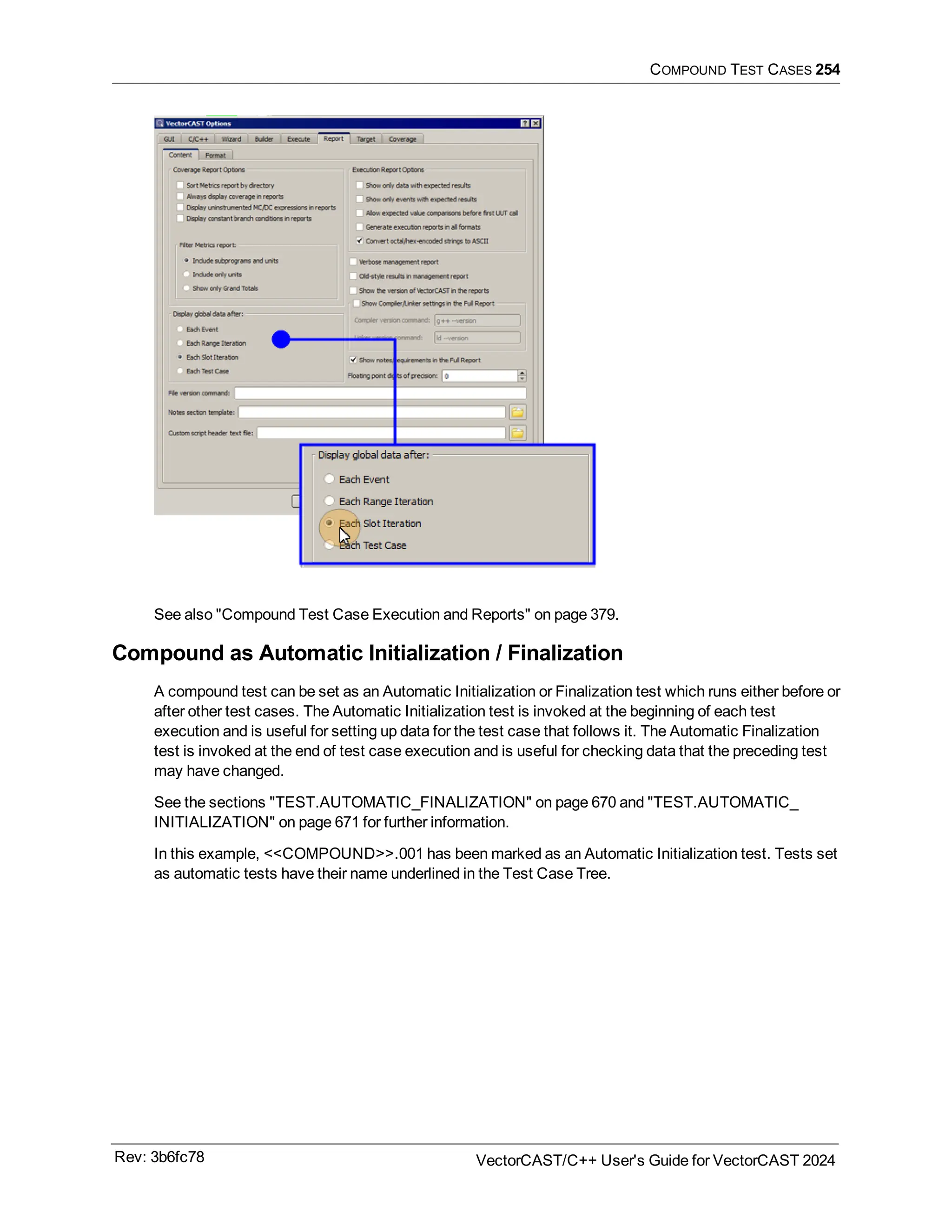 COMPOUND TEST CASES 254
See also "Compound Test Case Execution and Reports" on page 379.
Compound as Automatic Initialization / Finalization
A compound test can be set as an Automatic Initialization or Finalization test which runs either before or
after other test cases. The Automatic Initialization test is invoked at the beginning of each test
execution and is useful for setting up data for the test case that follows it. The Automatic Finalization
test is invoked at the end of test case execution and is useful for checking data that the preceding test
may have changed.
See the sections "TEST.AUTOMATIC_FINALIZATION" on page 670 and "TEST.AUTOMATIC_
INITIALIZATION" on page 671 for further information.
In this example, <<COMPOUND>>.001 has been marked as an Automatic Initialization test. Tests set
as automatic tests have their name underlined in the Test Case Tree.
Rev: 3b6fc78 VectorCAST/C++ User's Guide for VectorCAST 2024
 