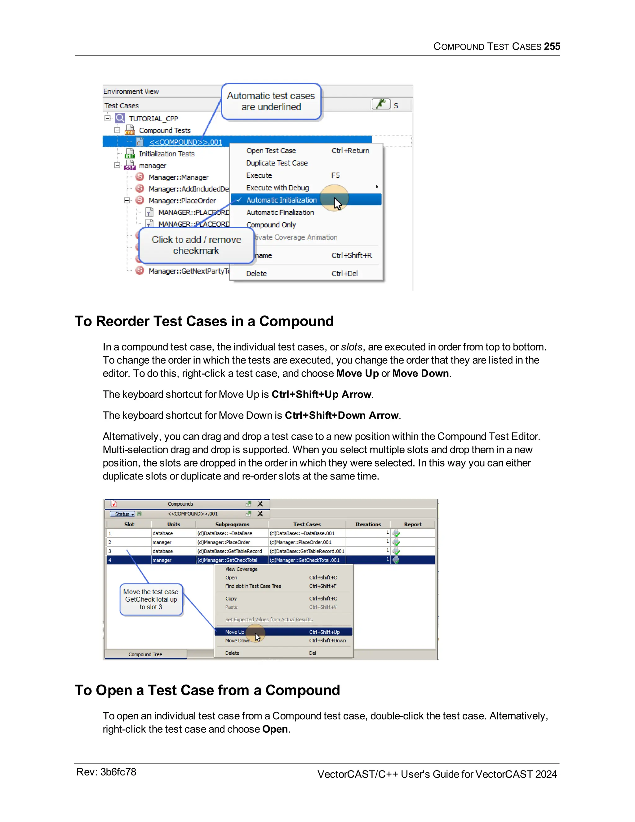 COMPOUND TEST CASES 255
To Reorder Test Cases in a Compound
In a compound test case, the individual test cases, or slots, are executed in order from top to bottom.
To change the order in which the tests are executed, you change the order that they are listed in the
editor. To do this, right-click a test case, and choose Move Up or Move Down.
The keyboard shortcut for Move Up is Ctrl+Shift+Up Arrow.
The keyboard shortcut for Move Down is Ctrl+Shift+Down Arrow.
Alternatively, you can drag and drop a test case to a new position within the Compound Test Editor.
Multi-selection drag and drop is supported. When you select multiple slots and drop them in a new
position, the slots are dropped in the order in which they were selected. In this way you can either
duplicate slots or duplicate and re-order slots at the same time.
To Open a Test Case from a Compound
To open an individual test case from a Compound test case, double-click the test case. Alternatively,
right-click the test case and choose Open.
Rev: 3b6fc78 VectorCAST/C++ User's Guide for VectorCAST 2024
 