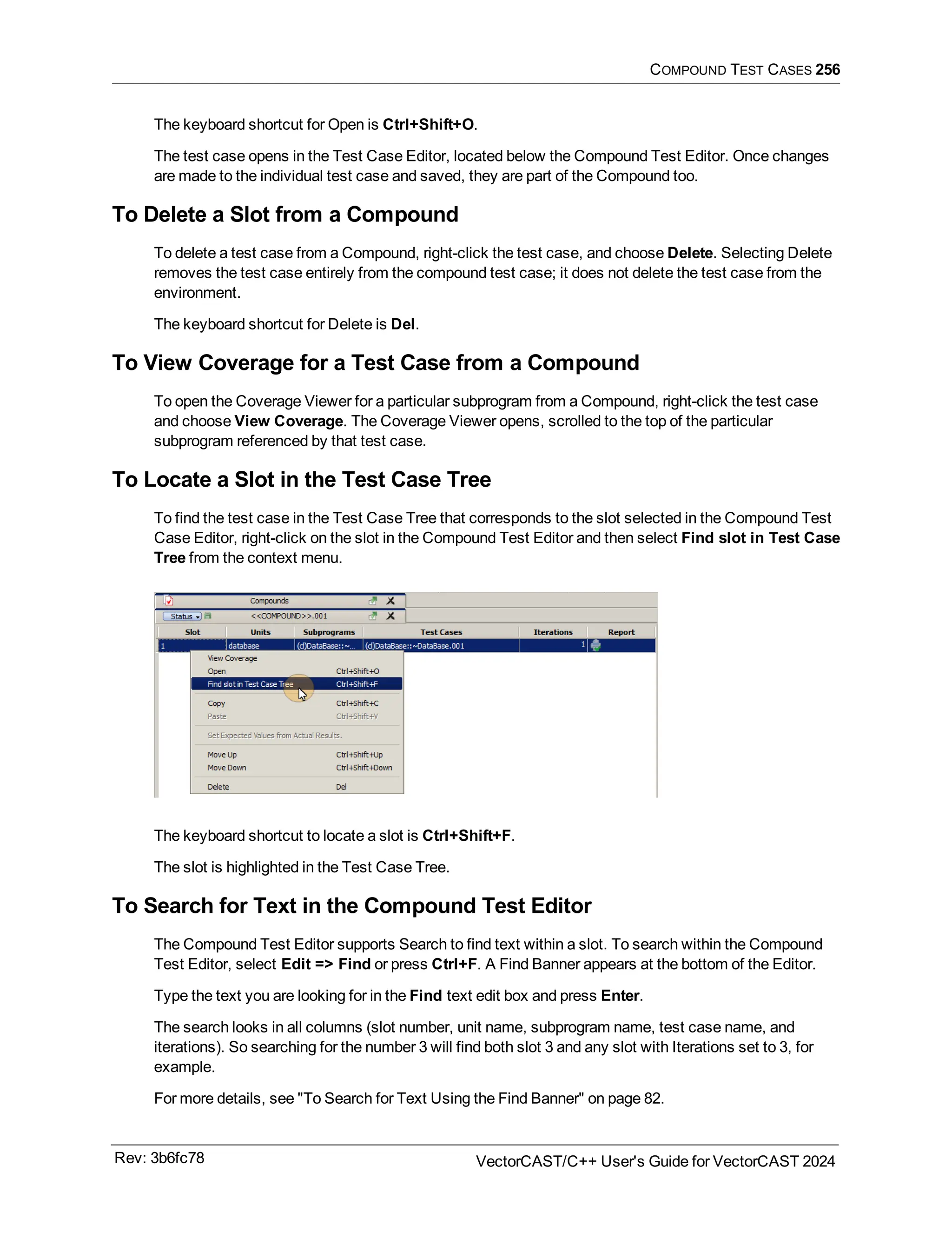 COMPOUND TEST CASES 256
The keyboard shortcut for Open is Ctrl+Shift+O.
The test case opens in the Test Case Editor, located below the Compound Test Editor. Once changes
are made to the individual test case and saved, they are part of the Compound too.
To Delete a Slot from a Compound
To delete a test case from a Compound, right-click the test case, and choose Delete. Selecting Delete
removes the test case entirely from the compound test case; it does not delete the test case from the
environment.
The keyboard shortcut for Delete is Del.
To View Coverage for a Test Case from a Compound
To open the Coverage Viewer for a particular subprogram from a Compound, right-click the test case
and choose View Coverage. The Coverage Viewer opens, scrolled to the top of the particular
subprogram referenced by that test case.
To Locate a Slot in the Test Case Tree
To find the test case in the Test Case Tree that corresponds to the slot selected in the Compound Test
Case Editor, right-click on the slot in the Compound Test Editor and then select Find slot in Test Case
Tree from the context menu.
The keyboard shortcut to locate a slot is Ctrl+Shift+F.
The slot is highlighted in the Test Case Tree.
To Search for Text in the Compound Test Editor
The Compound Test Editor supports Search to find text within a slot. To search within the Compound
Test Editor, select Edit => Find or press Ctrl+F. A Find Banner appears at the bottom of the Editor.
Type the text you are looking for in the Find text edit box and press Enter.
The search looks in all columns (slot number, unit name, subprogram name, test case name, and
iterations). So searching for the number 3 will find both slot 3 and any slot with Iterations set to 3, for
example.
For more details, see "To Search for Text Using the Find Banner" on page 82.
Rev: 3b6fc78 VectorCAST/C++ User's Guide for VectorCAST 2024
 