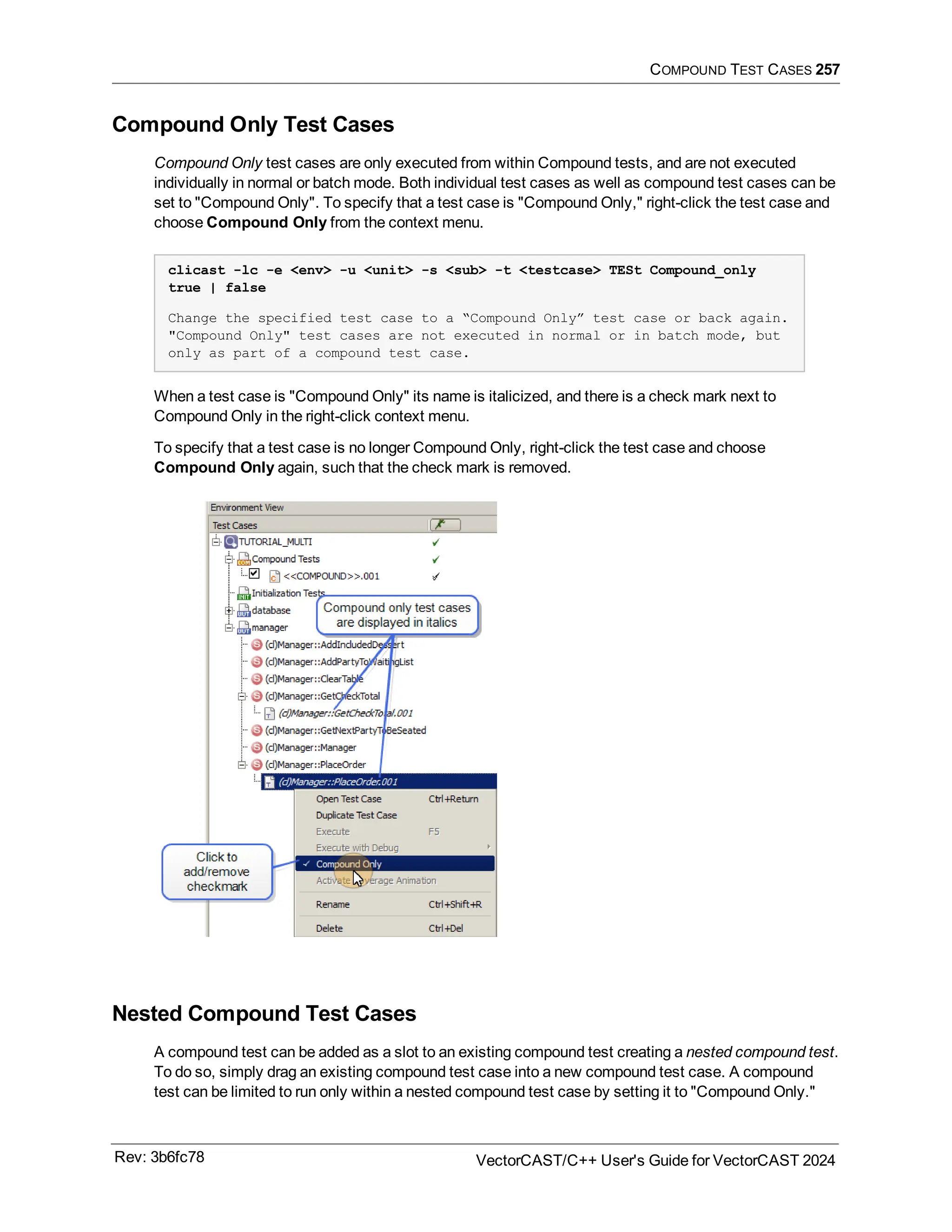 COMPOUND TEST CASES 257
Compound Only Test Cases
Compound Only test cases are only executed from within Compound tests, and are not executed
individually in normal or batch mode. Both individual test cases as well as compound test cases can be
set to "Compound Only". To specify that a test case is "Compound Only," right-click the test case and
choose Compound Only from the context menu.
clicast -lc -e <env> -u <unit> -s <sub> -t <testcase> TESt Compound_only
true | false
Change the specified test case to a “Compound Only” test case or back again.
"Compound Only" test cases are not executed in normal or in batch mode, but
only as part of a compound test case.
When a test case is "Compound Only" its name is italicized, and there is a check mark next to
Compound Only in the right-click context menu.
To specify that a test case is no longer Compound Only, right-click the test case and choose
Compound Only again, such that the check mark is removed.
Nested Compound Test Cases
A compound test can be added as a slot to an existing compound test creating a nested compound test.
To do so, simply drag an existing compound test case into a new compound test case. A compound
test can be limited to run only within a nested compound test case by setting it to "Compound Only."
Rev: 3b6fc78 VectorCAST/C++ User's Guide for VectorCAST 2024
 