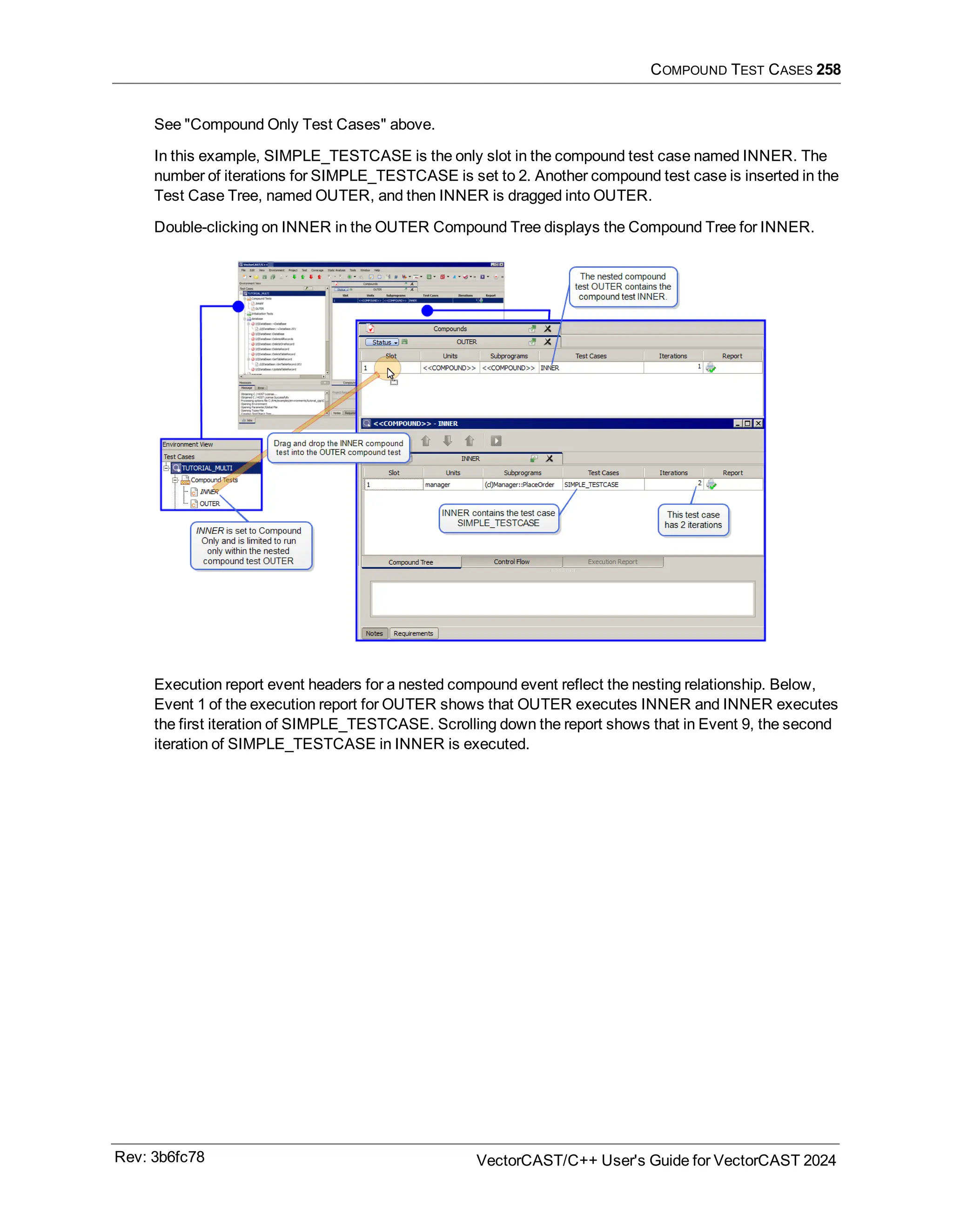 COMPOUND TEST CASES 258
See "Compound Only Test Cases" above.
In this example, SIMPLE_TESTCASE is the only slot in the compound test case named INNER. The
number of iterations for SIMPLE_TESTCASE is set to 2. Another compound test case is inserted in the
Test Case Tree, named OUTER, and then INNER is dragged into OUTER.
Double-clicking on INNER in the OUTER Compound Tree displays the Compound Tree for INNER.
Execution report event headers for a nested compound event reflect the nesting relationship. Below,
Event 1 of the execution report for OUTER shows that OUTER executes INNER and INNER executes
the first iteration of SIMPLE_TESTCASE. Scrolling down the report shows that in Event 9, the second
iteration of SIMPLE_TESTCASE in INNER is executed.
Rev: 3b6fc78 VectorCAST/C++ User's Guide for VectorCAST 2024
 