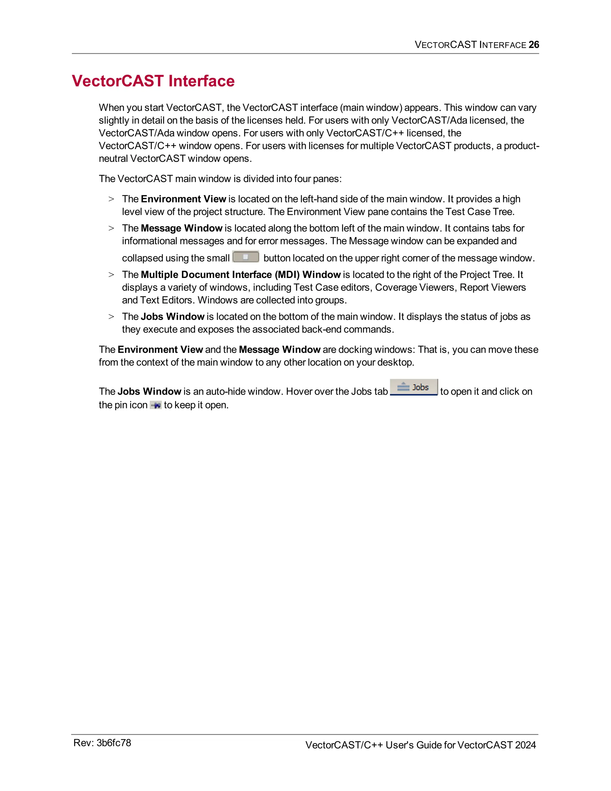 VECTORCAST INTERFACE 26
VectorCAST Interface
When you start VectorCAST, the VectorCAST interface (main window) appears. This window can vary
slightly in detail on the basis of the licenses held. For users with only VectorCAST/Ada licensed, the
VectorCAST/Ada window opens. For users with only VectorCAST/C++ licensed, the
VectorCAST/C++ window opens. For users with licenses for multiple VectorCAST products, a product-
neutral VectorCAST window opens.
The VectorCAST main window is divided into four panes:
> The Environment View is located on the left-hand side of the main window. It provides a high
level view of the project structure. The Environment View pane contains the Test Case Tree.
> The Message Window is located along the bottom left of the main window. It contains tabs for
informational messages and for error messages. The Message window can be expanded and
collapsed using the small button located on the upper right corner of the message window.
> The Multiple Document Interface (MDI) Window is located to the right of the Project Tree. It
displays a variety of windows, including Test Case editors, Coverage Viewers, Report Viewers
and Text Editors. Windows are collected into groups.
> The Jobs Window is located on the bottom of the main window. It displays the status of jobs as
they execute and exposes the associated back-end commands.
The Environment View and the Message Window are docking windows: That is, you can move these
from the context of the main window to any other location on your desktop.
The Jobs Window is an auto-hide window. Hover over the Jobs tab to open it and click on
the pin icon to keep it open.
Rev: 3b6fc78 VectorCAST/C++ User's Guide for VectorCAST 2024
 