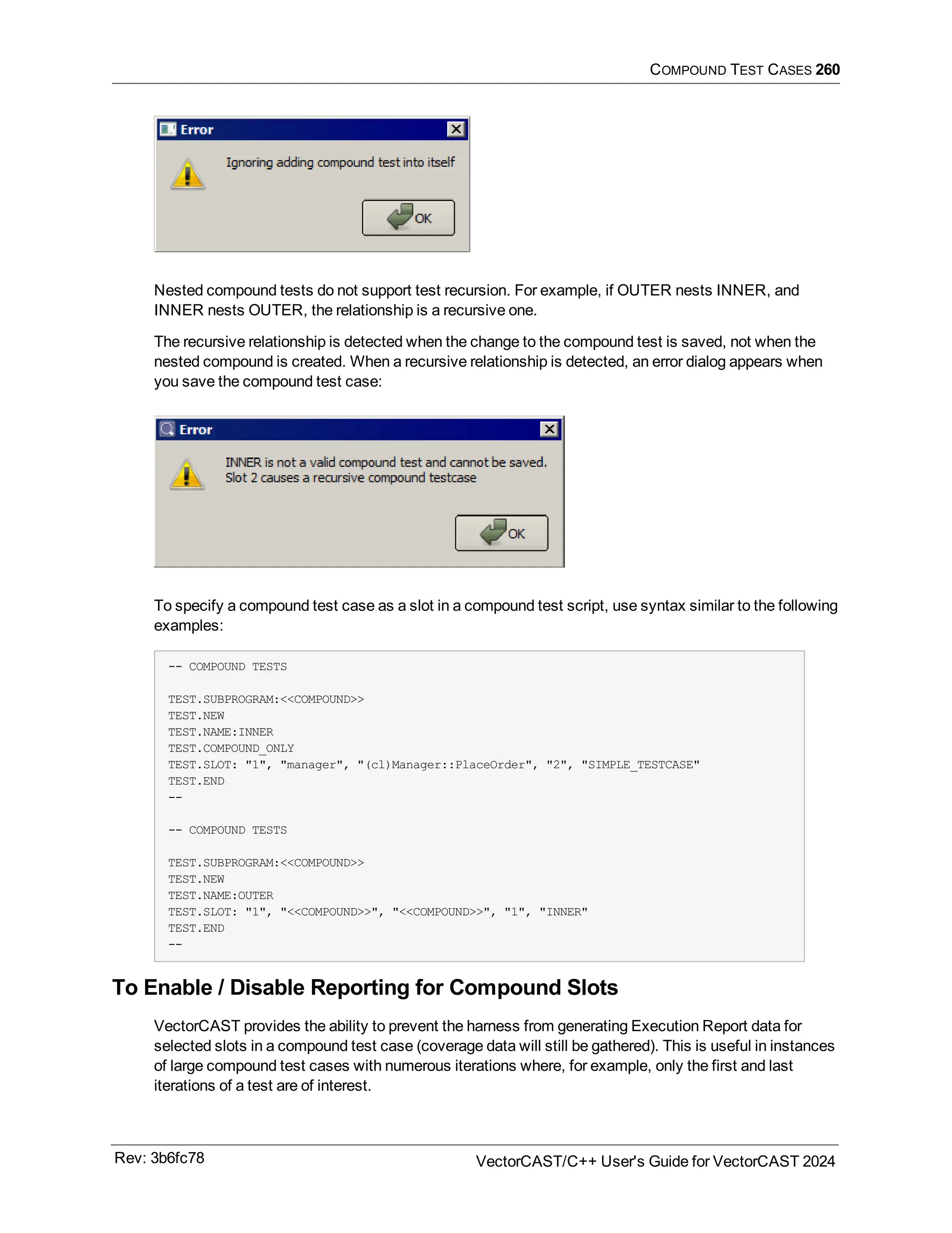 COMPOUND TEST CASES 260
Nested compound tests do not support test recursion. For example, if OUTER nests INNER, and
INNER nests OUTER, the relationship is a recursive one.
The recursive relationship is detected when the change to the compound test is saved, not when the
nested compound is created. When a recursive relationship is detected, an error dialog appears when
you save the compound test case:
To specify a compound test case as a slot in a compound test script, use syntax similar to the following
examples:
-- COMPOUND TESTS
TEST.SUBPROGRAM:<<COMPOUND>>
TEST.NEW
TEST.NAME:INNER
TEST.COMPOUND_ONLY
TEST.SLOT: "1", "manager", "(cl)Manager::PlaceOrder", "2", "SIMPLE_TESTCASE"
TEST.END
--
-- COMPOUND TESTS
TEST.SUBPROGRAM:<<COMPOUND>>
TEST.NEW
TEST.NAME:OUTER
TEST.SLOT: "1", "<<COMPOUND>>", "<<COMPOUND>>", "1", "INNER"
TEST.END
--
To Enable / Disable Reporting for Compound Slots
VectorCAST provides the ability to prevent the harness from generating Execution Report data for
selected slots in a compound test case (coverage data will still be gathered). This is useful in instances
of large compound test cases with numerous iterations where, for example, only the first and last
iterations of a test are of interest.
Rev: 3b6fc78 VectorCAST/C++ User's Guide for VectorCAST 2024
 