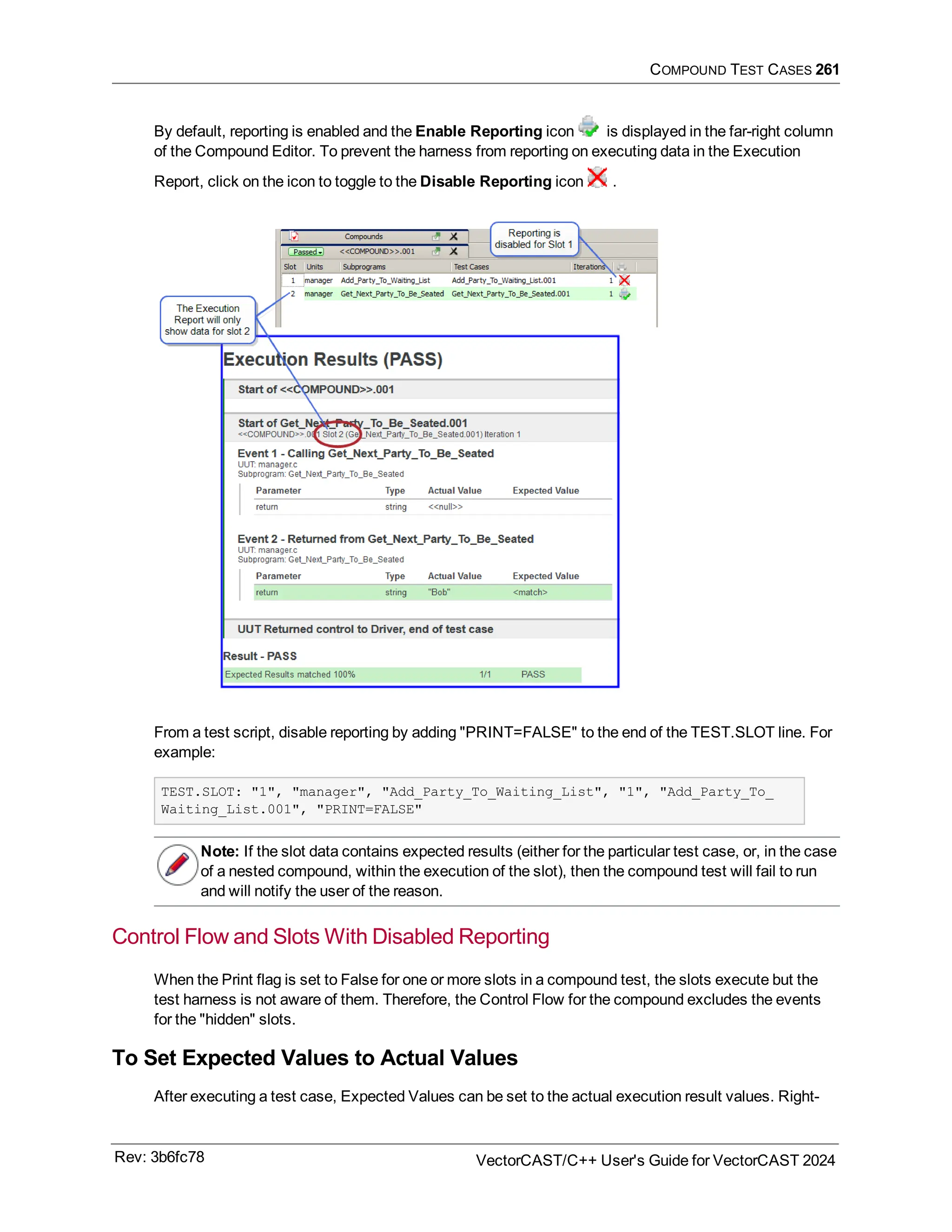 COMPOUND TEST CASES 261
By default, reporting is enabled and the Enable Reporting icon is displayed in the far-right column
of the Compound Editor. To prevent the harness from reporting on executing data in the Execution
Report, click on the icon to toggle to the Disable Reporting icon .
From a test script, disable reporting by adding "PRINT=FALSE" to the end of the TEST.SLOT line. For
example:
TEST.SLOT: "1", "manager", "Add_Party_To_Waiting_List", "1", "Add_Party_To_
Waiting_List.001", "PRINT=FALSE"
Note: If the slot data contains expected results (either for the particular test case, or, in the case
of a nested compound, within the execution of the slot), then the compound test will fail to run
and will notify the user of the reason.
Control Flow and Slots With Disabled Reporting
When the Print flag is set to False for one or more slots in a compound test, the slots execute but the
test harness is not aware of them. Therefore, the Control Flow for the compound excludes the events
for the "hidden" slots.
To Set Expected Values to Actual Values
After executing a test case, Expected Values can be set to the actual execution result values. Right-
Rev: 3b6fc78 VectorCAST/C++ User's Guide for VectorCAST 2024
 
