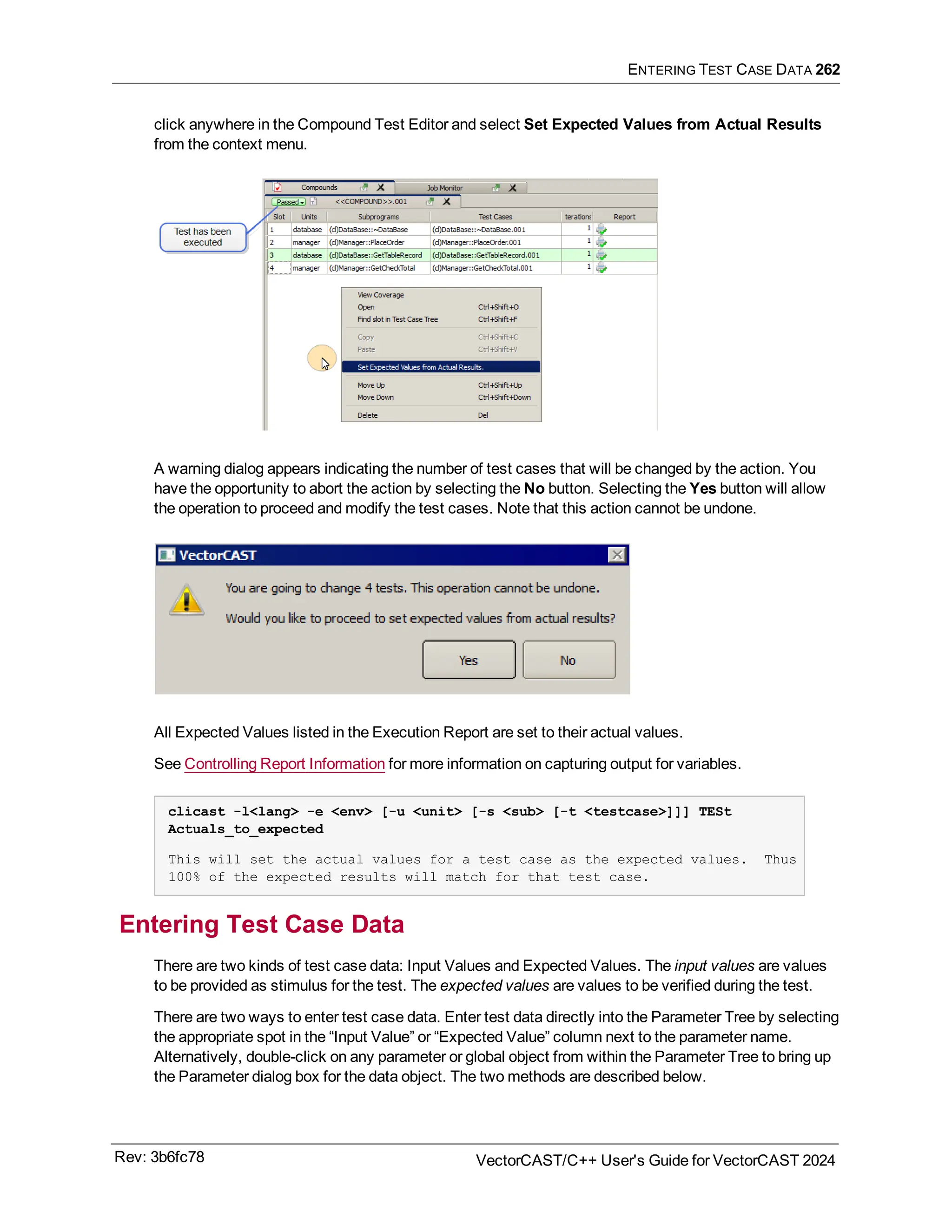 ENTERING TEST CASE DATA 262
click anywhere in the Compound Test Editor and select Set Expected Values from Actual Results
from the context menu.
A warning dialog appears indicating the number of test cases that will be changed by the action. You
have the opportunity to abort the action by selecting the No button. Selecting the Yes button will allow
the operation to proceed and modify the test cases. Note that this action cannot be undone.
All Expected Values listed in the Execution Report are set to their actual values.
See Controlling Report Information for more information on capturing output for variables.
clicast -l<lang> -e <env> [-u <unit> [-s <sub> [-t <testcase>]]] TESt
Actuals_to_expected
This will set the actual values for a test case as the expected values. Thus
100% of the expected results will match for that test case.
Entering Test Case Data
There are two kinds of test case data: Input Values and Expected Values. The input values are values
to be provided as stimulus for the test. The expected values are values to be verified during the test.
There are two ways to enter test case data. Enter test data directly into the Parameter Tree by selecting
the appropriate spot in the “Input Value” or “Expected Value” column next to the parameter name.
Alternatively, double-click on any parameter or global object from within the Parameter Tree to bring up
the Parameter dialog box for the data object. The two methods are described below.
Rev: 3b6fc78 VectorCAST/C++ User's Guide for VectorCAST 2024
 