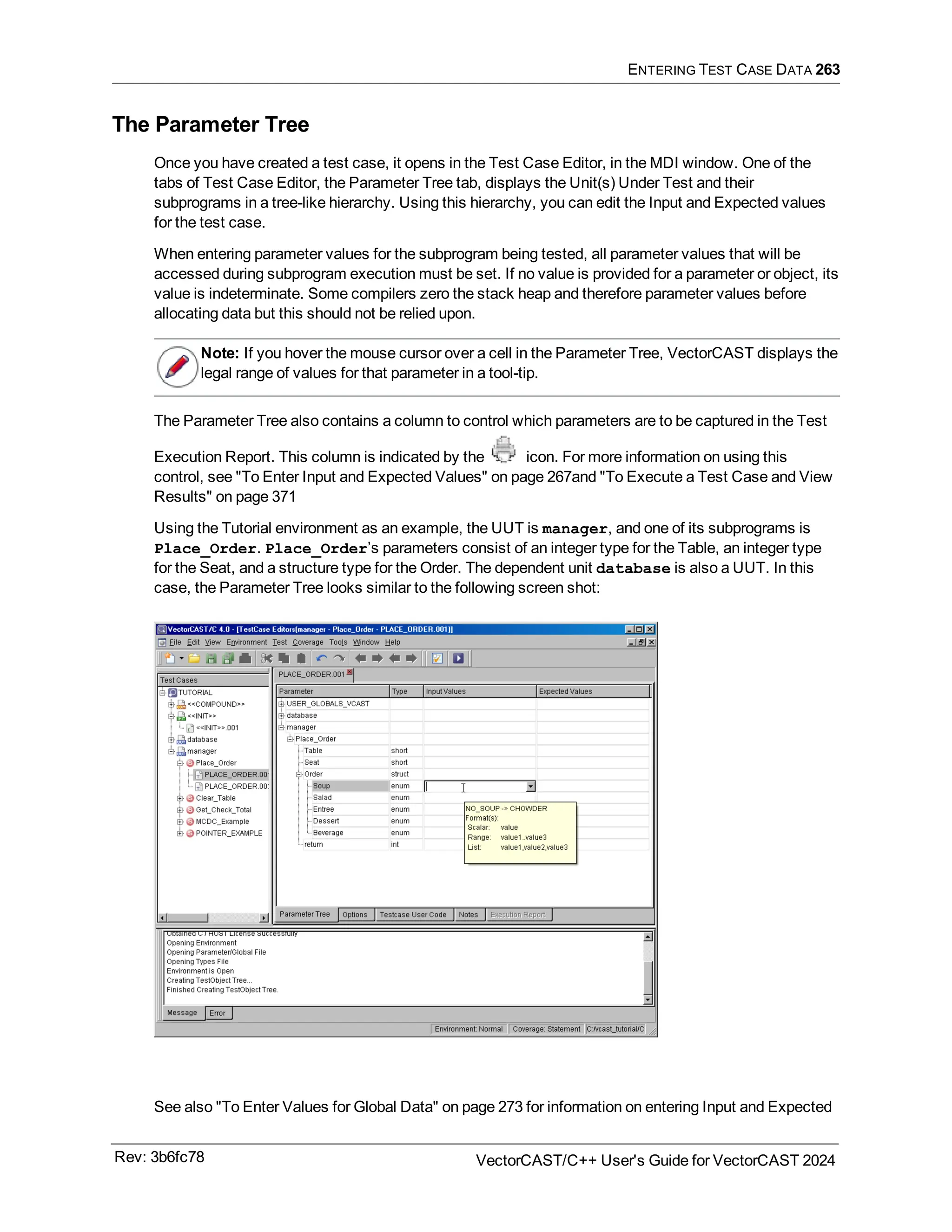 ENTERING TEST CASE DATA 263
The Parameter Tree
Once you have created a test case, it opens in the Test Case Editor, in the MDI window. One of the
tabs of Test Case Editor, the Parameter Tree tab, displays the Unit(s) Under Test and their
subprograms in a tree-like hierarchy. Using this hierarchy, you can edit the Input and Expected values
for the test case.
When entering parameter values for the subprogram being tested, all parameter values that will be
accessed during subprogram execution must be set. If no value is provided for a parameter or object, its
value is indeterminate. Some compilers zero the stack heap and therefore parameter values before
allocating data but this should not be relied upon.
Note: If you hover the mouse cursor over a cell in the Parameter Tree, VectorCAST displays the
legal range of values for that parameter in a tool-tip.
The Parameter Tree also contains a column to control which parameters are to be captured in the Test
Execution Report. This column is indicated by the icon. For more information on using this
control, see "To Enter Input and Expected Values" on page 267and "To Execute a Test Case and View
Results" on page 371
Using the Tutorial environment as an example, the UUT is manager, and one of its subprograms is
Place_Order. Place_Order’s parameters consist of an integer type for the Table, an integer type
for the Seat, and a structure type for the Order. The dependent unit database is also a UUT. In this
case, the Parameter Tree looks similar to the following screen shot:
See also "To Enter Values for Global Data" on page 273 for information on entering Input and Expected
Rev: 3b6fc78 VectorCAST/C++ User's Guide for VectorCAST 2024
 