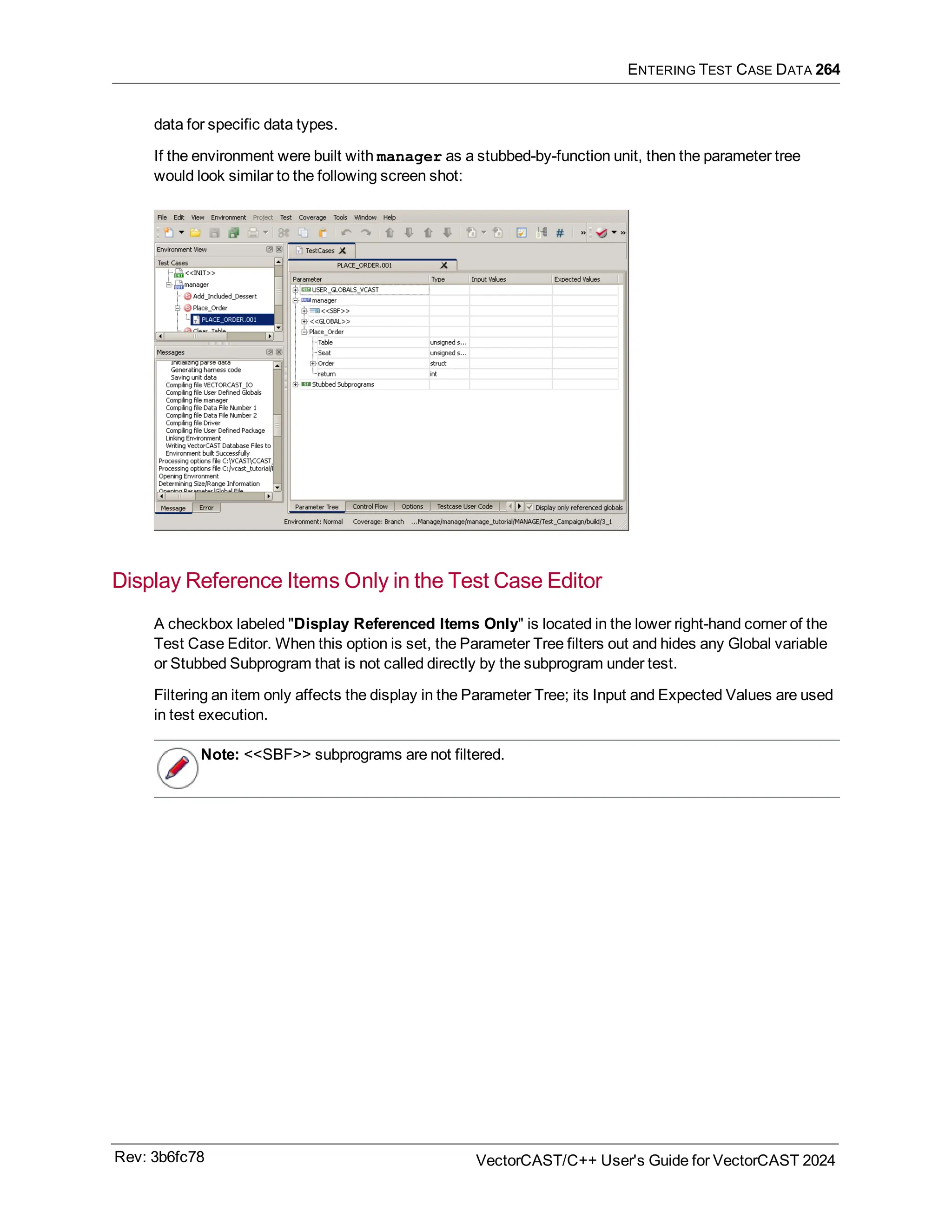 ENTERING TEST CASE DATA 264
data for specific data types.
If the environment were built with manager as a stubbed-by-function unit, then the parameter tree
would look similar to the following screen shot:
Display Reference Items Only in the Test Case Editor
A checkbox labeled "Display Referenced Items Only" is located in the lower right-hand corner of the
Test Case Editor. When this option is set, the Parameter Tree filters out and hides any Global variable
or Stubbed Subprogram that is not called directly by the subprogram under test.
Filtering an item only affects the display in the Parameter Tree; its Input and Expected Values are used
in test execution.
Note: <<SBF>> subprograms are not filtered.
Rev: 3b6fc78 VectorCAST/C++ User's Guide for VectorCAST 2024
 