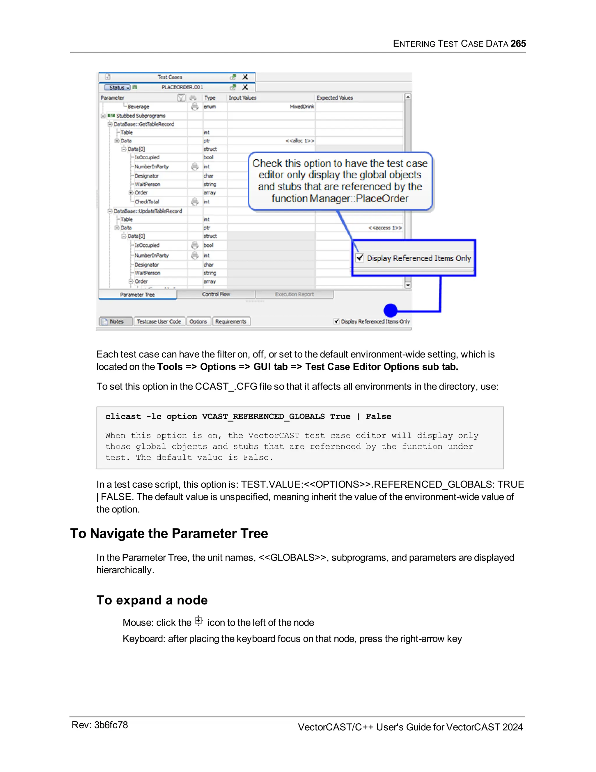 ENTERING TEST CASE DATA 265
Each test case can have the filter on, off, or set to the default environment-wide setting, which is
located on the Tools => Options => GUI tab => Test Case Editor Options sub tab.
To set this option in the CCAST_.CFG file so that it affects all environments in the directory, use:
clicast -lc option VCAST_REFERENCED_GLOBALS True | False
When this option is on, the VectorCAST test case editor will display only
those global objects and stubs that are referenced by the function under
test. The default value is False.
In a test case script, this option is: TEST.VALUE:<<OPTIONS>>.REFERENCED_GLOBALS: TRUE
| FALSE. The default value is unspecified, meaning inherit the value of the environment-wide value of
the option.
To Navigate the Parameter Tree
In the Parameter Tree, the unit names, <<GLOBALS>>, subprograms, and parameters are displayed
hierarchically.
To expand a node
Mouse: click the icon to the left of the node
Keyboard: after placing the keyboard focus on that node, press the right-arrow key
Rev: 3b6fc78 VectorCAST/C++ User's Guide for VectorCAST 2024
 