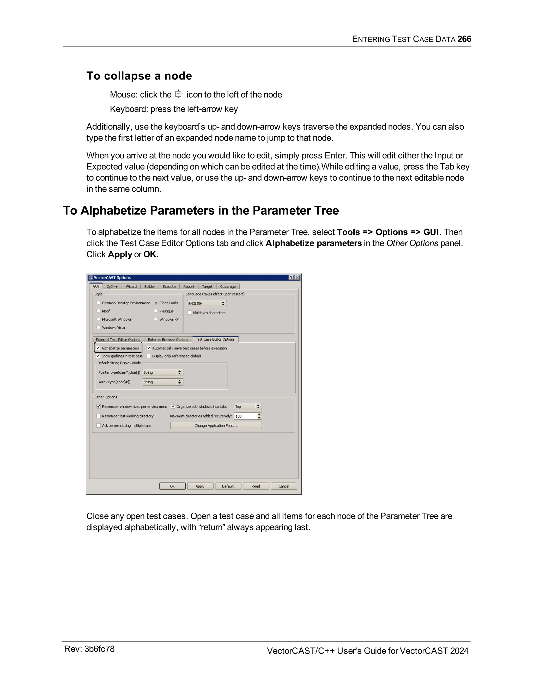 ENTERING TEST CASE DATA 266
To collapse a node
Mouse: click the icon to the left of the node
Keyboard: press the left-arrow key
Additionally, use the keyboard’s up- and down-arrow keys traverse the expanded nodes. You can also
type the first letter of an expanded node name to jump to that node.
When you arrive at the node you would like to edit, simply press Enter. This will edit either the Input or
Expected value (depending on which can be edited at the time).While editing a value, press the Tab key
to continue to the next value, or use the up- and down-arrow keys to continue to the next editable node
in the same column.
To Alphabetize Parameters in the Parameter Tree
To alphabetize the items for all nodes in the Parameter Tree, select Tools => Options => GUI. Then
click the Test Case Editor Options tab and click Alphabetize parameters in the Other Options panel.
Click Apply or OK.
Close any open test cases. Open a test case and all items for each node of the Parameter Tree are
displayed alphabetically, with “return” always appearing last.
Rev: 3b6fc78 VectorCAST/C++ User's Guide for VectorCAST 2024
 