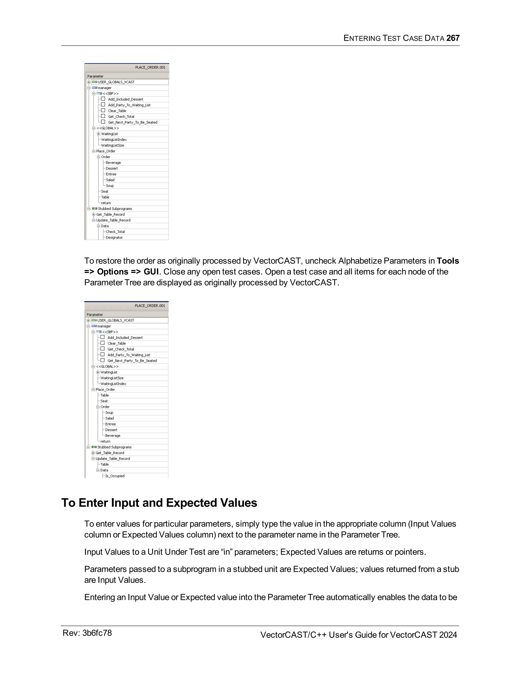 ENTERING TEST CASE DATA 267
To restore the order as originally processed by VectorCAST, uncheck Alphabetize Parameters in Tools
=> Options => GUI. Close any open test cases. Open a test case and all items for each node of the
Parameter Tree are displayed as originally processed by VectorCAST.
To Enter Input and Expected Values
To enter values for particular parameters, simply type the value in the appropriate column (Input Values
column or Expected Values column) next to the parameter name in the Parameter Tree.
Input Values to a Unit Under Test are “in” parameters; Expected Values are returns or pointers.
Parameters passed to a subprogram in a stubbed unit are Expected Values; values returned from a stub
are Input Values.
Entering an Input Value or Expected value into the Parameter Tree automatically enables the data to be
Rev: 3b6fc78 VectorCAST/C++ User's Guide for VectorCAST 2024
 