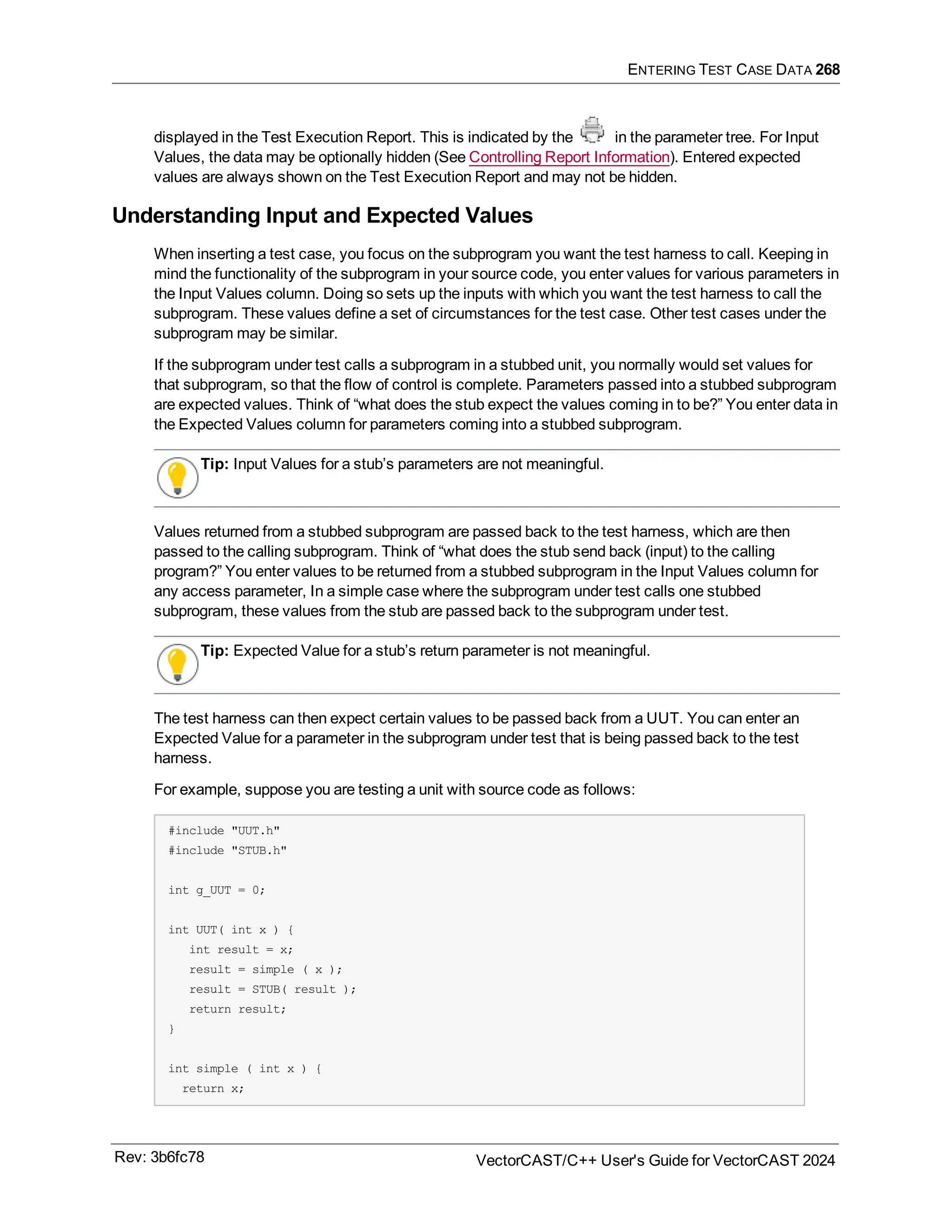 ENTERING TEST CASE DATA 268
displayed in the Test Execution Report. This is indicated by the in the parameter tree. For Input
Values, the data may be optionally hidden (See Controlling Report Information). Entered expected
values are always shown on the Test Execution Report and may not be hidden.
Understanding Input and Expected Values
When inserting a test case, you focus on the subprogram you want the test harness to call. Keeping in
mind the functionality of the subprogram in your source code, you enter values for various parameters in
the Input Values column. Doing so sets up the inputs with which you want the test harness to call the
subprogram. These values define a set of circumstances for the test case. Other test cases under the
subprogram may be similar.
If the subprogram under test calls a subprogram in a stubbed unit, you normally would set values for
that subprogram, so that the flow of control is complete. Parameters passed into a stubbed subprogram
are expected values. Think of “what does the stub expect the values coming in to be?” You enter data in
the Expected Values column for parameters coming into a stubbed subprogram.
Tip: Input Values for a stub’s parameters are not meaningful.
Values returned from a stubbed subprogram are passed back to the test harness, which are then
passed to the calling subprogram. Think of “what does the stub send back (input) to the calling
program?” You enter values to be returned from a stubbed subprogram in the Input Values column for
any access parameter, In a simple case where the subprogram under test calls one stubbed
subprogram, these values from the stub are passed back to the subprogram under test.
Tip: Expected Value for a stub’s return parameter is not meaningful.
The test harness can then expect certain values to be passed back from a UUT. You can enter an
Expected Value for a parameter in the subprogram under test that is being passed back to the test
harness.
For example, suppose you are testing a unit with source code as follows:
#include "UUT.h"
#include "STUB.h"
int g_UUT = 0;
int UUT( int x ) {
int result = x;
result = simple ( x );
result = STUB( result );
return result;
}
int simple ( int x ) {
return x;
Rev: 3b6fc78 VectorCAST/C++ User's Guide for VectorCAST 2024
 