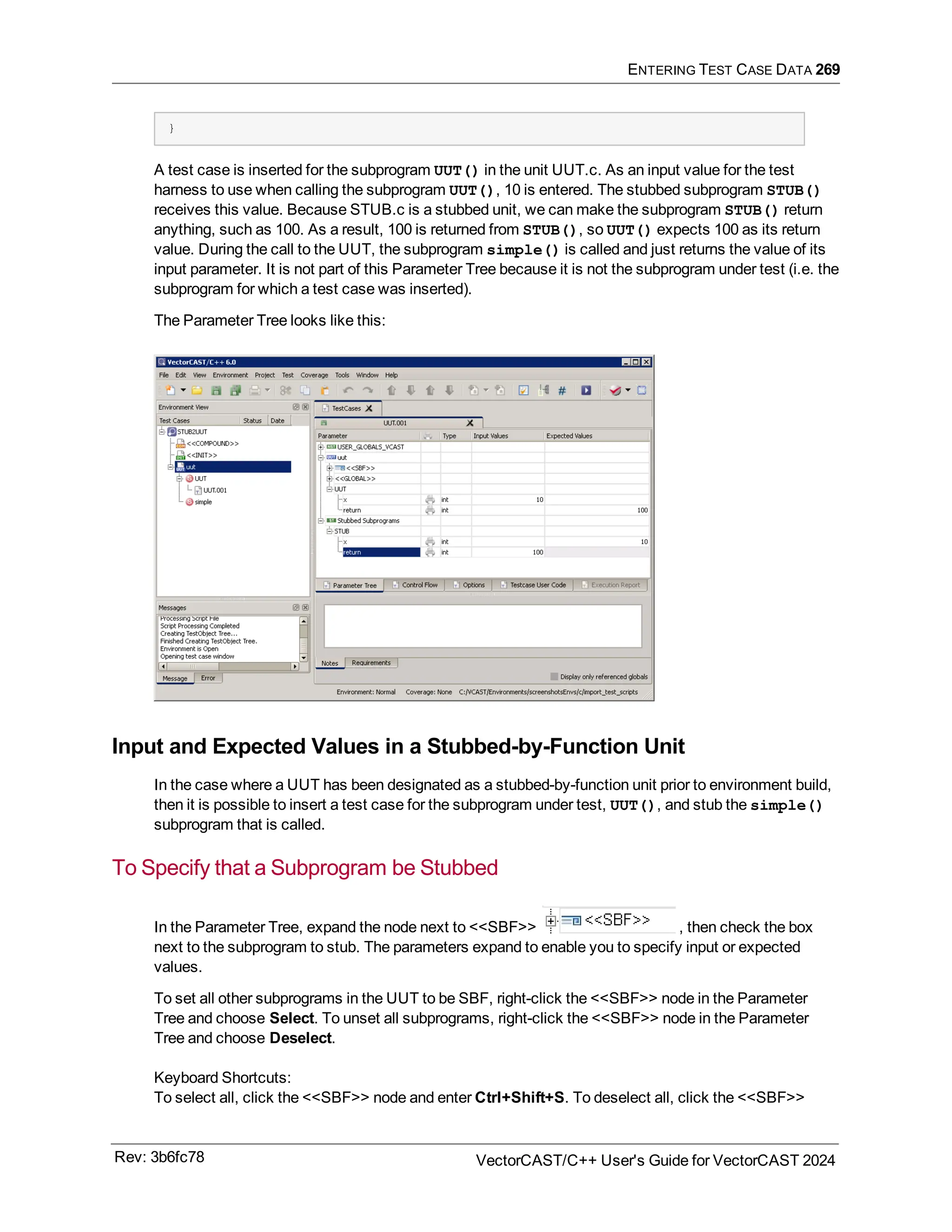 ENTERING TEST CASE DATA 269
}
A test case is inserted for the subprogram UUT() in the unit UUT.c. As an input value for the test
harness to use when calling the subprogram UUT(), 10 is entered. The stubbed subprogram STUB()
receives this value. Because STUB.c is a stubbed unit, we can make the subprogram STUB() return
anything, such as 100. As a result, 100 is returned from STUB(), so UUT() expects 100 as its return
value. During the call to the UUT, the subprogram simple() is called and just returns the value of its
input parameter. It is not part of this Parameter Tree because it is not the subprogram under test (i.e. the
subprogram for which a test case was inserted).
The Parameter Tree looks like this:
Input and Expected Values in a Stubbed-by-Function Unit
In the case where a UUT has been designated as a stubbed-by-function unit prior to environment build,
then it is possible to insert a test case for the subprogram under test, UUT(), and stub the simple()
subprogram that is called.
To Specify that a Subprogram be Stubbed
In the Parameter Tree, expand the node next to <<SBF>> , then check the box
next to the subprogram to stub. The parameters expand to enable you to specify input or expected
values.
To set all other subprograms in the UUT to be SBF, right-click the <<SBF>> node in the Parameter
Tree and choose Select. To unset all subprograms, right-click the <<SBF>> node in the Parameter
Tree and choose Deselect.
Keyboard Shortcuts:
To select all, click the <<SBF>> node and enter Ctrl+Shift+S. To deselect all, click the <<SBF>>
Rev: 3b6fc78 VectorCAST/C++ User's Guide for VectorCAST 2024
 