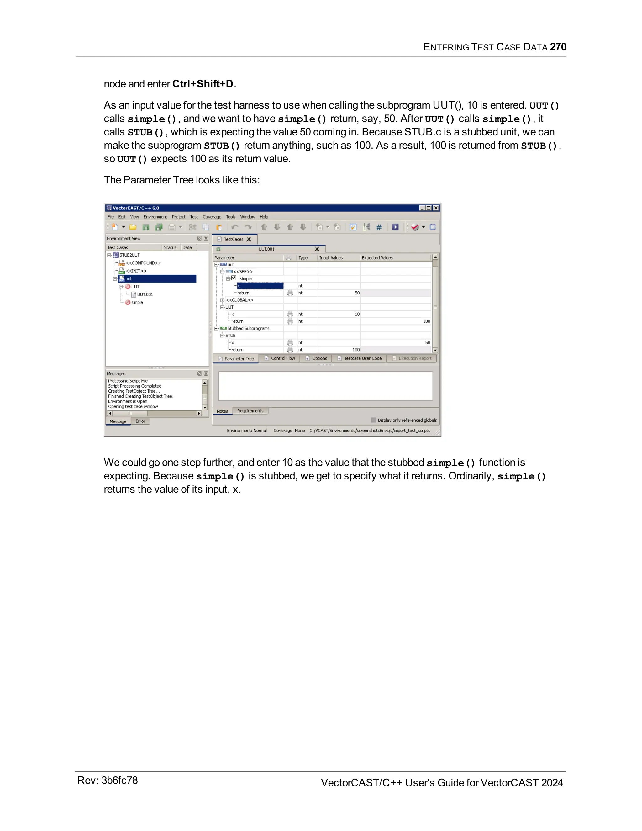 ENTERING TEST CASE DATA 270
node and enter Ctrl+Shift+D.
As an input value for the test harness to use when calling the subprogram UUT(), 10 is entered. UUT()
calls simple(), and we want to have simple() return, say, 50. After UUT() calls simple(), it
calls STUB(), which is expecting the value 50 coming in. Because STUB.c is a stubbed unit, we can
make the subprogram STUB() return anything, such as 100. As a result, 100 is returned from STUB(),
so UUT() expects 100 as its return value.
The Parameter Tree looks like this:
We could go one step further, and enter 10 as the value that the stubbed simple() function is
expecting. Because simple() is stubbed, we get to specify what it returns. Ordinarily, simple()
returns the value of its input, x.
Rev: 3b6fc78 VectorCAST/C++ User's Guide for VectorCAST 2024
 