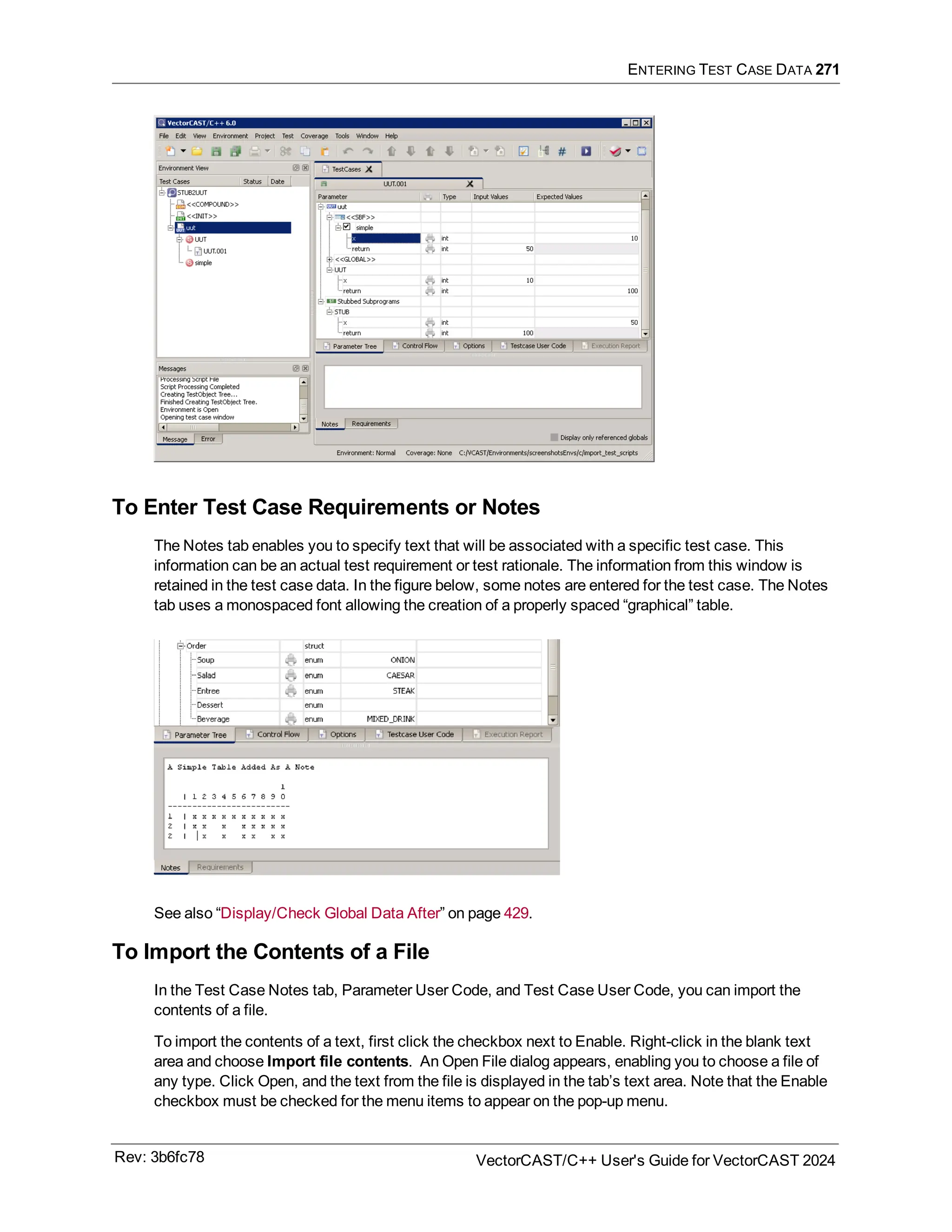 ENTERING TEST CASE DATA 271
To Enter Test Case Requirements or Notes
The Notes tab enables you to specify text that will be associated with a specific test case. This
information can be an actual test requirement or test rationale. The information from this window is
retained in the test case data. In the figure below, some notes are entered for the test case. The Notes
tab uses a monospaced font allowing the creation of a properly spaced “graphical” table.
See also “Display/Check Global Data After” on page 429.
To Import the Contents of a File
In the Test Case Notes tab, Parameter User Code, and Test Case User Code, you can import the
contents of a file.
To import the contents of a text, first click the checkbox next to Enable. Right-click in the blank text
area and choose Import file contents. An Open File dialog appears, enabling you to choose a file of
any type. Click Open, and the text from the file is displayed in the tab’s text area. Note that the Enable
checkbox must be checked for the menu items to appear on the pop-up menu.
Rev: 3b6fc78 VectorCAST/C++ User's Guide for VectorCAST 2024
 