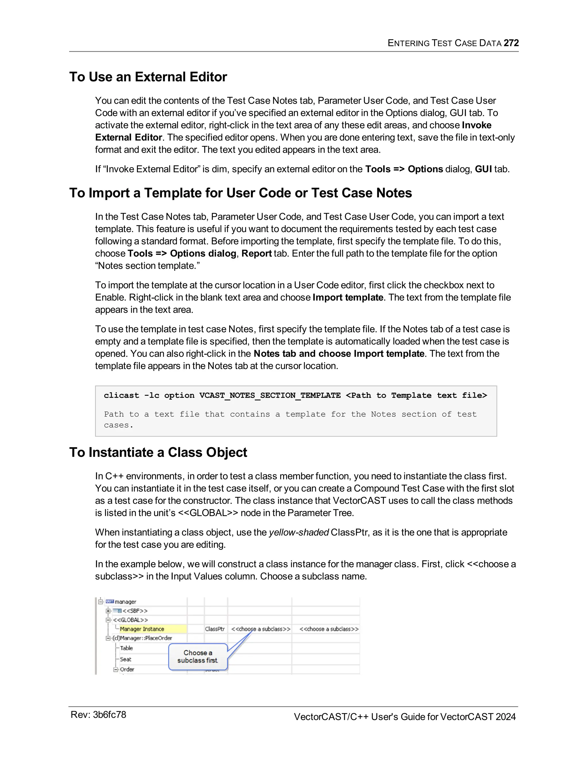 ENTERING TEST CASE DATA 272
To Use an External Editor
You can edit the contents of the Test Case Notes tab, Parameter User Code, and Test Case User
Code with an external editor if you’ve specified an external editor in the Options dialog, GUI tab. To
activate the external editor, right-click in the text area of any these edit areas, and choose Invoke
External Editor. The specified editor opens. When you are done entering text, save the file in text-only
format and exit the editor. The text you edited appears in the text area.
If “Invoke External Editor” is dim, specify an external editor on the Tools => Options dialog, GUI tab.
To Import a Template for User Code or Test Case Notes
In the Test Case Notes tab, Parameter User Code, and Test Case User Code, you can import a text
template. This feature is useful if you want to document the requirements tested by each test case
following a standard format. Before importing the template, first specify the template file. To do this,
choose Tools => Options dialog, Report tab. Enter the full path to the template file for the option
“Notes section template.”
To import the template at the cursor location in a User Code editor, first click the checkbox next to
Enable. Right-click in the blank text area and choose Import template. The text from the template file
appears in the text area.
To use the template in test case Notes, first specify the template file. If the Notes tab of a test case is
empty and a template file is specified, then the template is automatically loaded when the test case is
opened. You can also right-click in the Notes tab and choose Import template. The text from the
template file appears in the Notes tab at the cursor location.
clicast -lc option VCAST_NOTES_SECTION_TEMPLATE <Path to Template text file>
Path to a text file that contains a template for the Notes section of test
cases.
To Instantiate a Class Object
In C++ environments, in order to test a class member function, you need to instantiate the class first.
You can instantiate it in the test case itself, or you can create a Compound Test Case with the first slot
as a test case for the constructor. The class instance that VectorCAST uses to call the class methods
is listed in the unit’s <<GLOBAL>> node in the Parameter Tree.
When instantiating a class object, use the yellow-shaded ClassPtr, as it is the one that is appropriate
for the test case you are editing.
In the example below, we will construct a class instance for the manager class. First, click <<choose a
subclass>> in the Input Values column. Choose a subclass name.
Rev: 3b6fc78 VectorCAST/C++ User's Guide for VectorCAST 2024
 