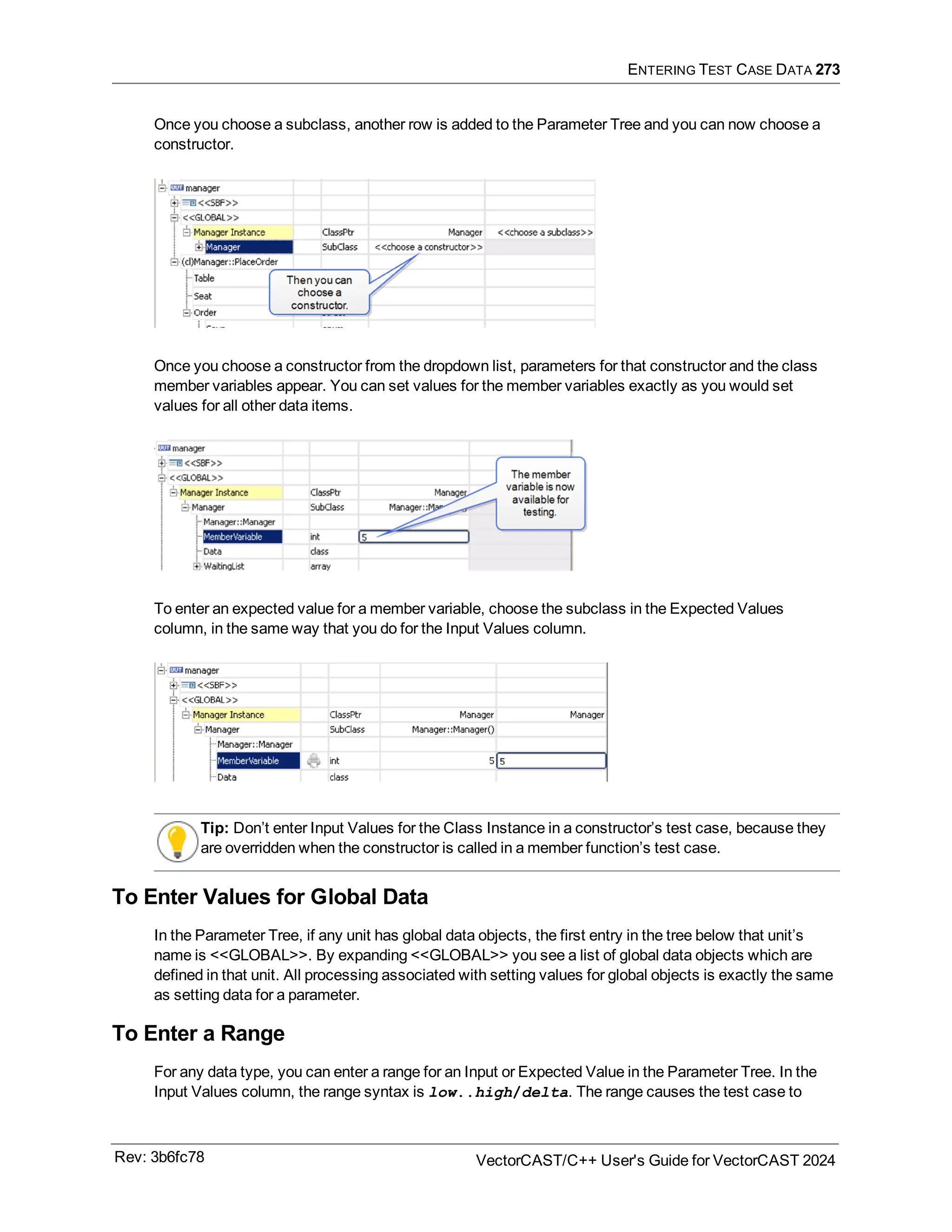 ENTERING TEST CASE DATA 273
Once you choose a subclass, another row is added to the Parameter Tree and you can now choose a
constructor.
Once you choose a constructor from the dropdown list, parameters for that constructor and the class
member variables appear. You can set values for the member variables exactly as you would set
values for all other data items.
To enter an expected value for a member variable, choose the subclass in the Expected Values
column, in the same way that you do for the Input Values column.
Tip: Don’t enter Input Values for the Class Instance in a constructor’s test case, because they
are overridden when the constructor is called in a member function’s test case.
To Enter Values for Global Data
In the Parameter Tree, if any unit has global data objects, the first entry in the tree below that unit’s
name is <<GLOBAL>>. By expanding <<GLOBAL>> you see a list of global data objects which are
defined in that unit. All processing associated with setting values for global objects is exactly the same
as setting data for a parameter.
To Enter a Range
For any data type, you can enter a range for an Input or Expected Value in the Parameter Tree. In the
Input Values column, the range syntax is low..high/delta. The range causes the test case to
Rev: 3b6fc78 VectorCAST/C++ User's Guide for VectorCAST 2024
 