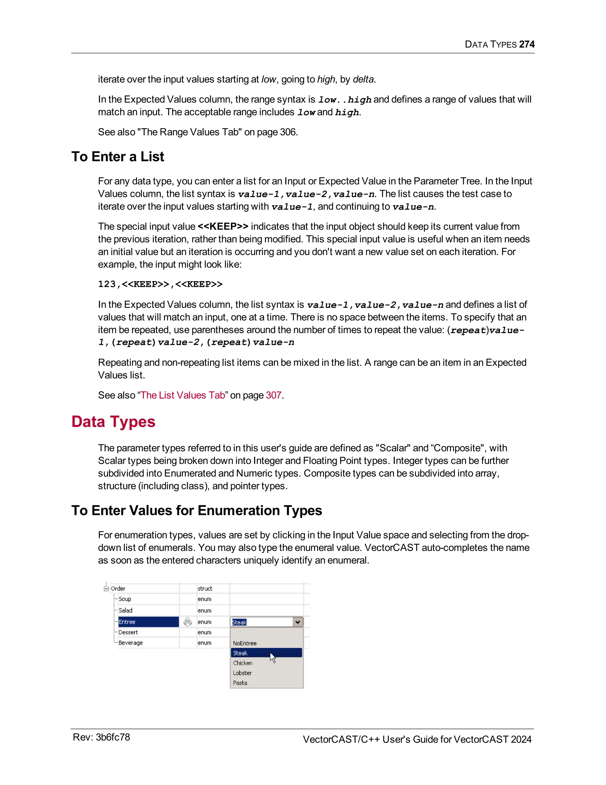 DATA TYPES 274
iterate over the input values starting at low, going to high, by delta.
In the Expected Values column, the range syntax is low..high and defines a range of values that will
match an input. The acceptable range includes low and high.
See also "The Range Values Tab" on page 306.
To Enter a List
For any data type, you can enter a list for an Input or Expected Value in the Parameter Tree. In the Input
Values column, the list syntax is value-1,value-2,value-n. The list causes the test case to
iterate over the input values starting with value-1, and continuing to value-n.
The special input value <<KEEP>> indicates that the input object should keep its current value from
the previous iteration, rather than being modified. This special input value is useful when an item needs
an initial value but an iteration is occurring and you don't want a new value set on each iteration. For
example, the input might look like:
123,<<KEEP>>,<<KEEP>>
In the Expected Values column, the list syntax is value-1,value-2,value-n and defines a list of
values that will match an input, one at a time. There is no space between the items. To specify that an
item be repeated, use parentheses around the number of times to repeat the value: (repeat)value-
1,(repeat)value-2,(repeat)value-n
Repeating and non-repeating list items can be mixed in the list. A range can be an item in an Expected
Values list.
See also “The List Values Tab” on page 307.
Data Types
The parameter types referred to in this user's guide are defined as "Scalar" and “Composite", with
Scalar types being broken down into Integer and Floating Point types. Integer types can be further
subdivided into Enumerated and Numeric types. Composite types can be subdivided into array,
structure (including class), and pointer types.
To Enter Values for Enumeration Types
For enumeration types, values are set by clicking in the Input Value space and selecting from the drop-
down list of enumerals. You may also type the enumeral value. VectorCAST auto-completes the name
as soon as the entered characters uniquely identify an enumeral.
Rev: 3b6fc78 VectorCAST/C++ User's Guide for VectorCAST 2024
 
