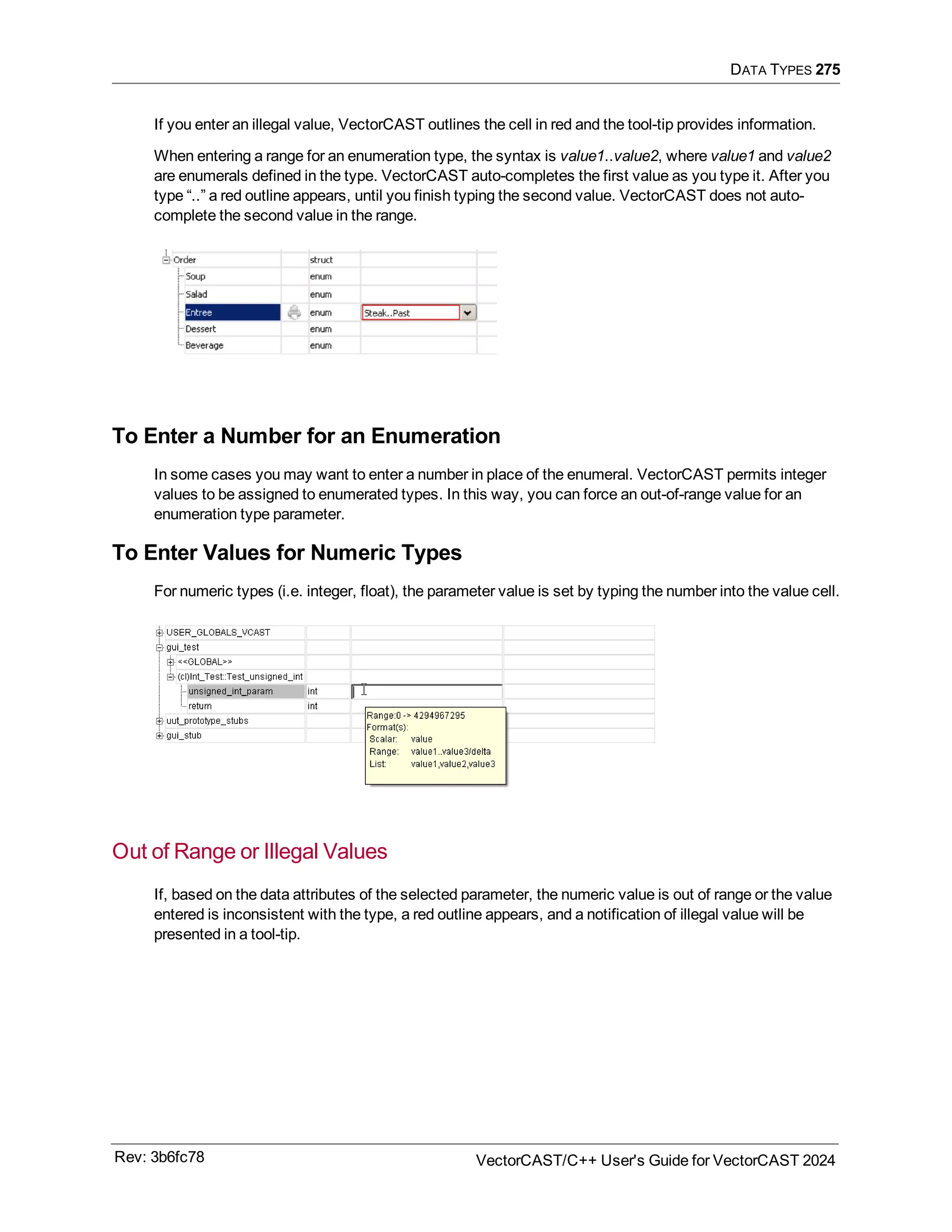 DATA TYPES 275
If you enter an illegal value, VectorCAST outlines the cell in red and the tool-tip provides information.
When entering a range for an enumeration type, the syntax is value1..value2, where value1 and value2
are enumerals defined in the type. VectorCAST auto-completes the first value as you type it. After you
type “..” a red outline appears, until you finish typing the second value. VectorCAST does not auto-
complete the second value in the range.
To Enter a Number for an Enumeration
In some cases you may want to enter a number in place of the enumeral. VectorCAST permits integer
values to be assigned to enumerated types. In this way, you can force an out-of-range value for an
enumeration type parameter.
To Enter Values for Numeric Types
For numeric types (i.e. integer, float), the parameter value is set by typing the number into the value cell.
Out of Range or Illegal Values
If, based on the data attributes of the selected parameter, the numeric value is out of range or the value
entered is inconsistent with the type, a red outline appears, and a notification of illegal value will be
presented in a tool-tip.
Rev: 3b6fc78 VectorCAST/C++ User's Guide for VectorCAST 2024
 