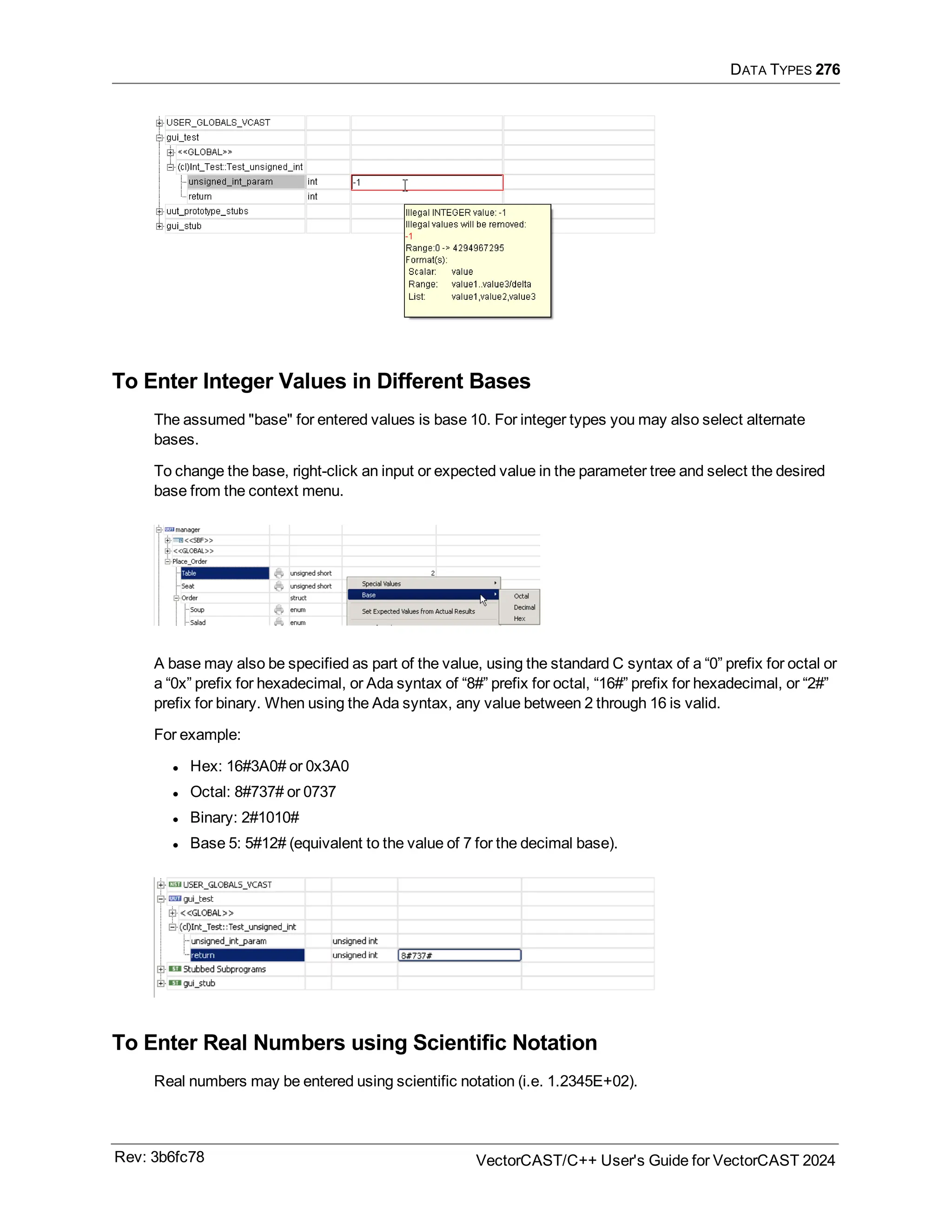 DATA TYPES 276
To Enter Integer Values in Different Bases
The assumed "base" for entered values is base 10. For integer types you may also select alternate
bases.
To change the base, right-click an input or expected value in the parameter tree and select the desired
base from the context menu.
A base may also be specified as part of the value, using the standard C syntax of a “0” prefix for octal or
a “0x” prefix for hexadecimal, or Ada syntax of “8#” prefix for octal, “16#” prefix for hexadecimal, or “2#”
prefix for binary. When using the Ada syntax, any value between 2 through 16 is valid.
For example:
l Hex: 16#3A0# or 0x3A0
l Octal: 8#737# or 0737
l Binary: 2#1010#
l Base 5: 5#12# (equivalent to the value of 7 for the decimal base).
To Enter Real Numbers using Scientific Notation
Real numbers may be entered using scientific notation (i.e. 1.2345E+02).
Rev: 3b6fc78 VectorCAST/C++ User's Guide for VectorCAST 2024
 