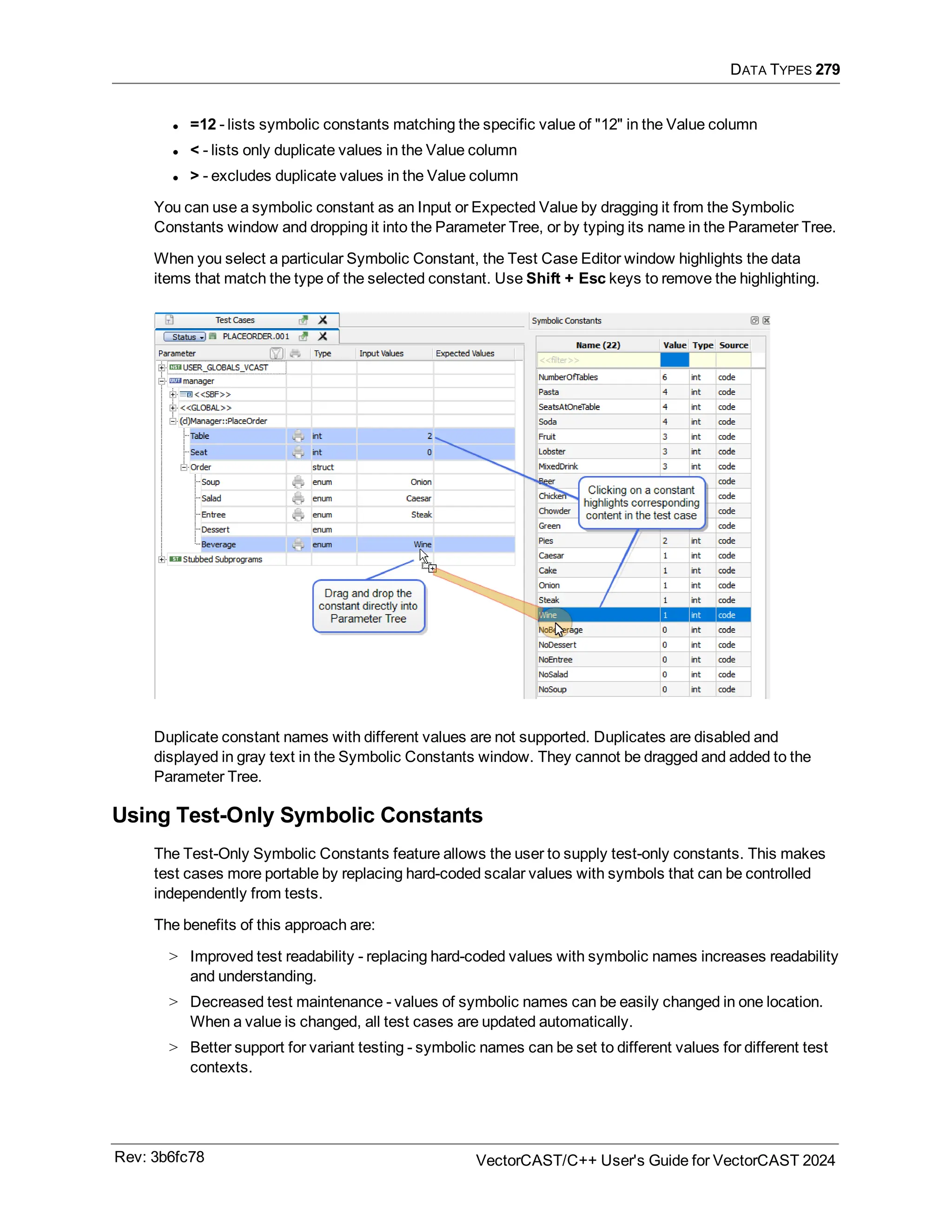 DATA TYPES 279
l =12 - lists symbolic constants matching the specific value of "12" in the Value column
l < - lists only duplicate values in the Value column
l > - excludes duplicate values in the Value column
You can use a symbolic constant as an Input or Expected Value by dragging it from the Symbolic
Constants window and dropping it into the Parameter Tree, or by typing its name in the Parameter Tree.
When you select a particular Symbolic Constant, the Test Case Editor window highlights the data
items that match the type of the selected constant. Use Shift + Esc keys to remove the highlighting.
Duplicate constant names with different values are not supported. Duplicates are disabled and
displayed in gray text in the Symbolic Constants window. They cannot be dragged and added to the
Parameter Tree.
Using Test-Only Symbolic Constants
The Test-Only Symbolic Constants feature allows the user to supply test-only constants. This makes
test cases more portable by replacing hard-coded scalar values with symbols that can be controlled
independently from tests.
The benefits of this approach are:
> Improved test readability - replacing hard-coded values with symbolic names increases readability
and understanding.
> Decreased test maintenance - values of symbolic names can be easily changed in one location.
When a value is changed, all test cases are updated automatically.
> Better support for variant testing - symbolic names can be set to different values for different test
contexts.
Rev: 3b6fc78 VectorCAST/C++ User's Guide for VectorCAST 2024
 