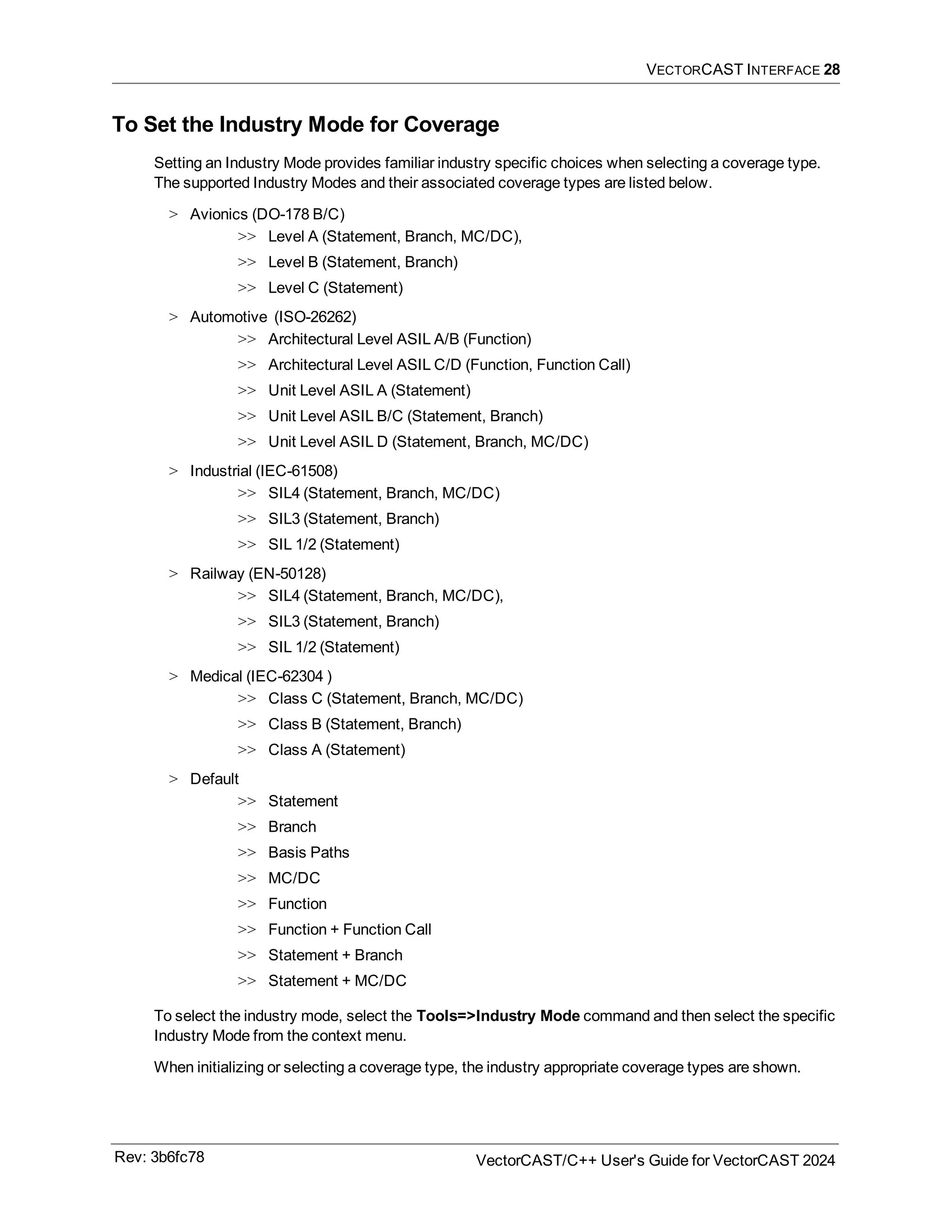 VECTORCAST INTERFACE 28
To Set the Industry Mode for Coverage
Setting an Industry Mode provides familiar industry specific choices when selecting a coverage type.
The supported Industry Modes and their associated coverage types are listed below.
> Avionics (DO-178 B/C)
>> Level A (Statement, Branch, MC/DC),
>> Level B (Statement, Branch)
>> Level C (Statement)
> Automotive (ISO-26262)
>> Architectural Level ASIL A/B (Function)
>> Architectural Level ASIL C/D (Function, Function Call)
>> Unit Level ASIL A (Statement)
>> Unit Level ASIL B/C (Statement, Branch)
>> Unit Level ASIL D (Statement, Branch, MC/DC)
> Industrial (IEC-61508)
>> SIL4 (Statement, Branch, MC/DC)
>> SIL3 (Statement, Branch)
>> SIL 1/2 (Statement)
> Railway (EN-50128)
>> SIL4 (Statement, Branch, MC/DC),
>> SIL3 (Statement, Branch)
>> SIL 1/2 (Statement)
> Medical (IEC-62304 )
>> Class C (Statement, Branch, MC/DC)
>> Class B (Statement, Branch)
>> Class A (Statement)
> Default
>> Statement
>> Branch
>> Basis Paths
>> MC/DC
>> Function
>> Function + Function Call
>> Statement + Branch
>> Statement + MC/DC
To select the industry mode, select the Tools=>Industry Mode command and then select the specific
Industry Mode from the context menu.
When initializing or selecting a coverage type, the industry appropriate coverage types are shown.
Rev: 3b6fc78 VectorCAST/C++ User's Guide for VectorCAST 2024
 
