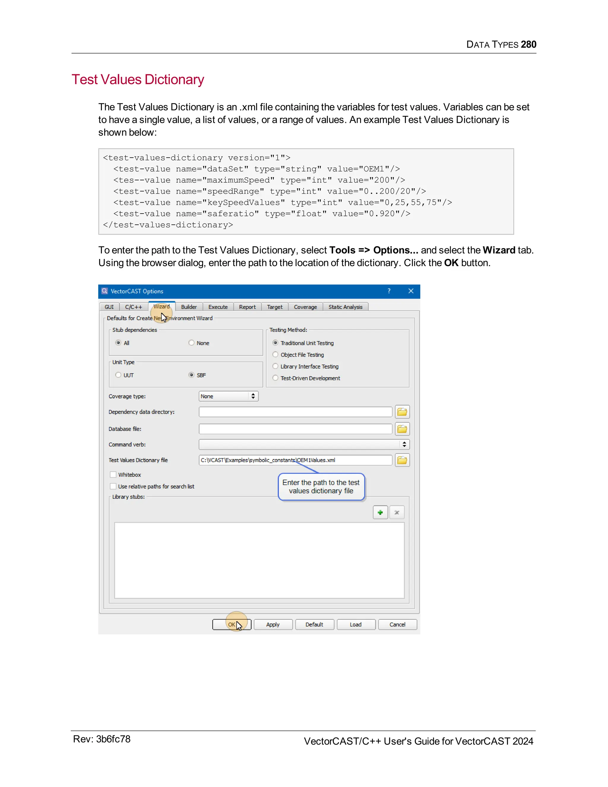 DATA TYPES 280
Test Values Dictionary
The Test Values Dictionary is an .xml file containing the variables for test values. Variables can be set
to have a single value, a list of values, or a range of values. An example Test Values Dictionary is
shown below:
<test-values-dictionary version="1">
<test-value name="dataSet" type="string" value="OEM1"/>
<tes--value name="maximumSpeed" type="int" value="200"/>
<test-value name="speedRange" type="int" value="0..200/20"/>
<test-value name="keySpeedValues" type="int" value="0,25,55,75"/>
<test-value name="saferatio" type="float" value="0.920"/>
</test-values-dictionary>
To enter the path to the Test Values Dictionary, select Tools => Options... and select the Wizard tab.
Using the browser dialog, enter the path to the location of the dictionary. Click the OK button.
Rev: 3b6fc78 VectorCAST/C++ User's Guide for VectorCAST 2024
 